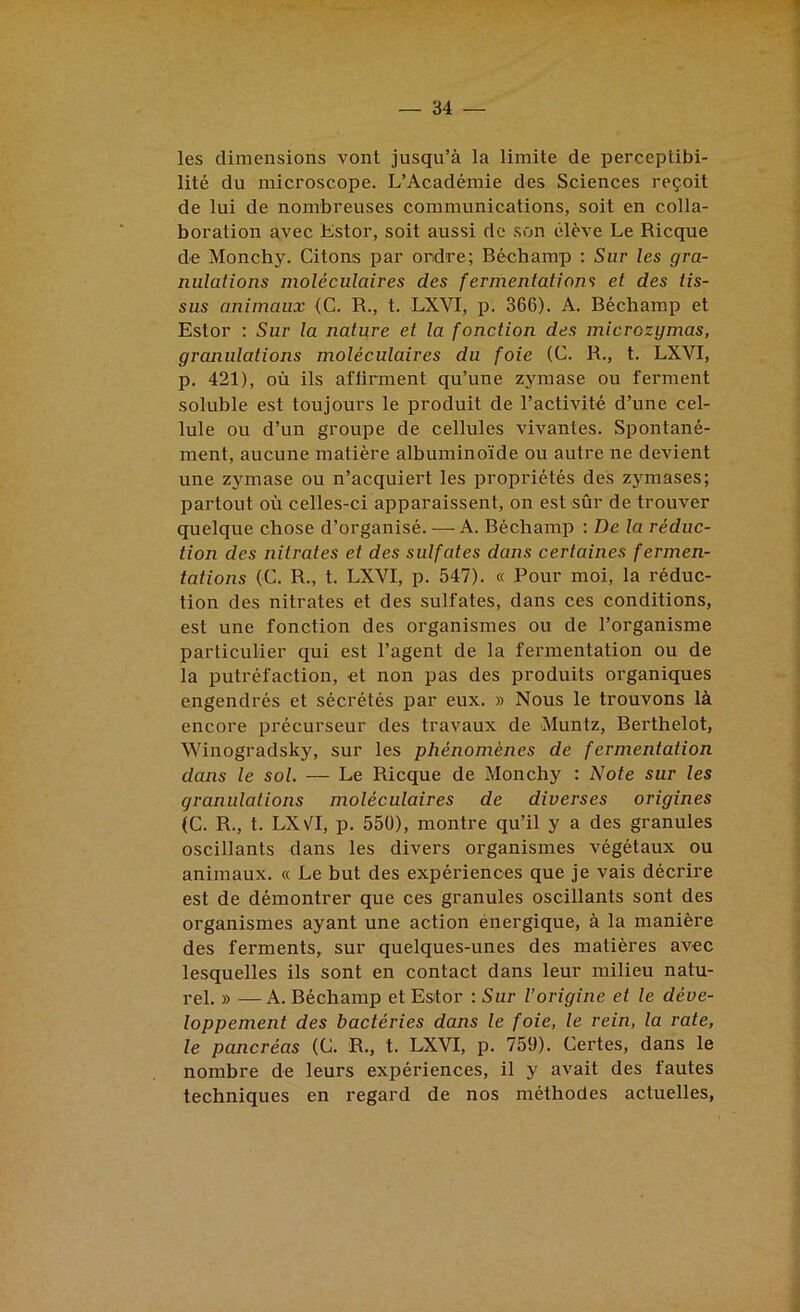 les dimensions vont jusqu’à la limite de perceptibi- lité du microscope. L’Académie des Sciences reçoit de lui de nombreuses communications, soit en colla- boration avec Kstor, soit aussi de son élève Le Ricque de Monchy. Citons par ordre; Béchamp ; Sur les gra- nulations moléculaires des fermentations et des tis- sus animaux (C. R., t. LXVI, p. 366). A. Béchamp et Estor ; Sur la nature et la fonction des microzymas, granulations moléculaires du foie (C. R., t. LXVI, p. 421), où ils affirment qu’une zymase ou ferment soluble est toujours le produit de l’activité d’une cel- lule ou d’un groupe de cellules vivantes. Spontané- ment, aucune matière albuminoïde ou autre ne devient une zymase ou n’acquiert les propriétés des zymases; partout où celles-ci apparaissent, on est sûr de trouver quelque chose d’organisé. — A. Béchamp : De la réduc- tion des nitrates et des sulfates dans certaines fermen- tations (C. R., t. LXVI, p. 547). « Pour moi, la réduc- tion des nitrates et des sulfates, dans ces conditions, est une fonction des organismes ou de l’organisme particulier qui est l’agent de la fermentation ou de la putréfaction, et non pas des produits organiques engendrés et sécrétés par eux. » Nous le trouvons là encore précurseur des travaux de Muntz, Berthelot, Winogradsky, sur les phénomènes de fermentation dans le sol. — Le Ricque de Monchy : Note sur les granulations moléculaires de diverses origines (C. R., t. LXV^I, p. 550), montre qu’il y a des granules oscillants dans les divers organismes végétaux ou animaux. « Le but des expériences que je vais décrire est de démontrer que ces granules oscillants sont des organismes ayant une action énergique, à la manière des ferments, sur quelques-unes des matières avec lesquelles ils sont en contact dans leur milieu natu- rel. » —A. Béchamp et Estor : Sur l’origine et le déve- loppement des bactéries dans le foie, le rein, la rate, le pancréas (G. R., t. LXVI, p. 759). Certes, dans le nombre de leurs expériences, il y avait des fautes techniques en regard de nos méthodes actuelles,