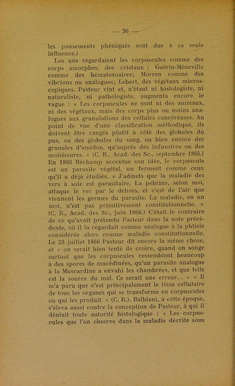 les pansements phéniqués sont dus à sa seule influence.) Les uns regardaient les corpuscules comme des corps amorphes, des cristaux ; Guérin-Méneville comme des hématozoaires; Morren comme des vibrions ou analogues; Lebert, des végétaux micros- copiques. Pasteur vint et, n’étant ni histologiste, ni naturaliste, ni pathologiste, augmenta encore le vague ; « Les corpuscules ne sont ni des animaux, ni des végétaux, mais des corps plus ou moins ana- logues aux granulations des cellules cancéreuses. Au point de vue d’une classification méthodique, ils doivent être rangés plutôt à côté des globules du pus, ou des globules du sang, ou bien encore des granules d’amidon, qu’auprès des infusoires ou des moisissures. » (C. R., Acad, des Sc., septembre 1865.) En 1866 Béchamp accentue son idée, le corpuscule est un parasite végétal, un ferment comme ceux qu’il a déjà étudiés. « J’admets que la maladie des vers à soie est parasitaire. La pébrine, selon moi, attaque le ver par le dehors, et c’est de l’air que viennent les germes du parasite. La maladie, en un mot, n’est pas primitivement constitutionnelle. » (C. R., Acad, des Sc., juin 1866.) C’était le contraire de ce qu’avait prétendu Pasteur dans la note précé- dente, où il la regardait comme analogue à la phtisie considérée alors comme maladie constitutionnelle. Le 23 juillet 1866 Pasteur dit encore la même chose, et « on serait bien tenté de croire, quand on songe surtout que les corpuscules ressemblent beaucoup à des spores de mucédinées, qu’un parasite analogue à la Muscardine a envahi les chambrées, et que telle est la source du mal. Ce serait une erreur... » « Il m’a paru que c’est principalement le tissu cellulaire de tous les organes qui se transforme en corpuscules ou qui les produit. » (C. R.). Balbiani, à cette époque, s’éleva aussi contre la conception de Pasteur, à qui il déniait toute autorité histologique : « Les corpus- cules que l’on observe dans la maladie décrite sous