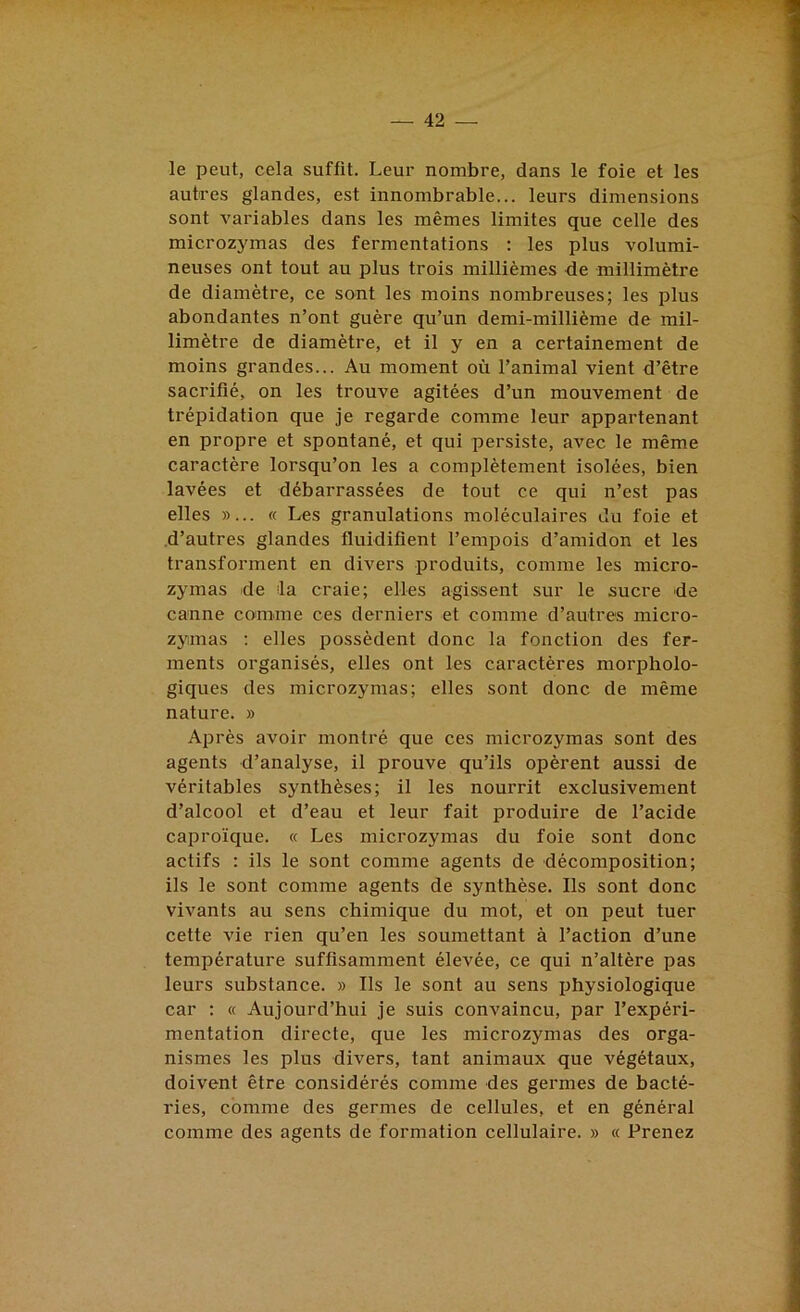 le peut, cela suffit. Leur nombre, dans le foie et les autres glandes, est innombrable... leurs dimensions sont variables dans les mêmes limites que celle des microzymas des fermentations : les plus volumi- neuses ont tout au plus trois millièmes de millimètre de diamètre, ce sont les moins nombreuses; les plus abondantes n’ont guère qu’un demi-millième de mil- limètre de diamètre, et il y en a certainement de moins grandes... Au moment où l’animal vient d’être sacrifié, on les trouve agitées d’un mouvement de trépidation que je regarde comme leur appartenant en propre et spontané, et qui persiste, avec le même caractère lorsqu’on les a complètement isolées, bien lavées et débarrassées de tout ce qui n’est pas elles »... « Les granulations moléculaires du foie et d’autres glandes fluidifient l’empois d’amidon et les transforment en divers produits, comme les micro- zymas de la craie; elles agissent sur le sucre de canne comme ces derniers et comme d’auti'es micro- zymas ; elles possèdent donc la fonction des fer- ments organisés, elles ont les caractères morpholo- giques des microzymas; elles sont donc de même nature. » Après avoir montré que ces microzymas sont des agents d’analyse, il prouve qu’ils opèrent aussi de véritables synthèses; il les nourrit exclusivement d’alcool et d’eau et leur fait produire de l’acide caproïque. « Les microzymas du foie sont donc actifs : ils le sont comme agents de décomposition; ils le sont comme agents de synthèse. Ils sont donc vivants au sens chimique du mot, et on peut tuer cette vie rien qu’en les soumettant à l’action d’une température suffisamment élevée, ce qui n’altère pas leurs substance. » Ils le sont au sens physiologique car : « Aujourd’hui je suis convaincu, par l’expéri- mentation directe, que les microzymas des orga- nismes les plus divers, tant animaux que végétaux, doivent être considérés comme des germes de bacté- ries, comme des germes de cellules, et en général comme des agents de formation cellulaire. » « Prenez