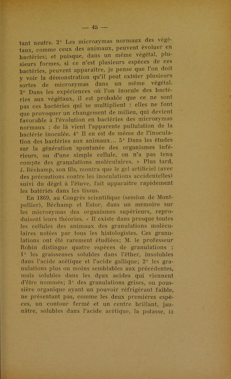 tant neutre. 2° Les microzymas normaux des végé- taux, comme ceux des animaux, peuvent évoluer en bactéries; et puisque, dans un même végétal, plu- sieurs formes, si ce n’est plusieurs espèces de ces bactéries, peuvent apparaître, je pense que l’on doit y voir la démonstration qu’il peut exister plusieurs sortes de microzymas dans un même végétal. 3° Dans les expériences où l’on inocule des bacté- ries aux végétaux, il est probable que ce ne sont pas ces bactéries qui se multiplient : elles ne font que provoquer un changement de milieu, qui devient favorable à l’évolution en bactéries des microzymas normaux : de là vient l’apparente pullulation de la bactérie inoculée. 4“ Il en est de même de l’inocula- tion des bactéries aux animaux... 5° Dans les études sur la génération spontanée des organismes infé- rieurs, ou d’une simple cellule, on n’a pas tenu compte des granulations moléculaires. » Plus tard, J. Béchamp, son lils, montra que le gel artiliciel (avec des précautions contre les inoculations accidentelles) suivi du dégel à l’étuve, fait apparaître rapidement les batéries dans les tissus. En 1869, au Congrès scientifique (session de Mont- pellier), Béchamp et Estor, dans un mémoire sur les microzymas des organismes supérieurs, repro- duisent leurs théories. « Il existe dans presque toutes les cellules des animaux des granulations molécu- laires notées par tous les histologistes. Ces granu- lations ont été rarement étudiées; M. le professeur Robin distingue quatre espèces de granulations : 1° les graisseuses solubles dans l’éther, insolubles dans l’acide acétique et l’acide gallique; 2° les gra- nulations plus ou moins semblables aux précédentes, mais solubles dans les deux acides qui viennent d’être nommés; 3° des granulations grises, ou pous- sière organique ayant un pouvoir réfrigérant faible, ne présentant pas, comme les deux premières espè- ces, un contour fermé et un centre brillant, jau- nâtre, solubles dans l’acide acétique, la potasse, la