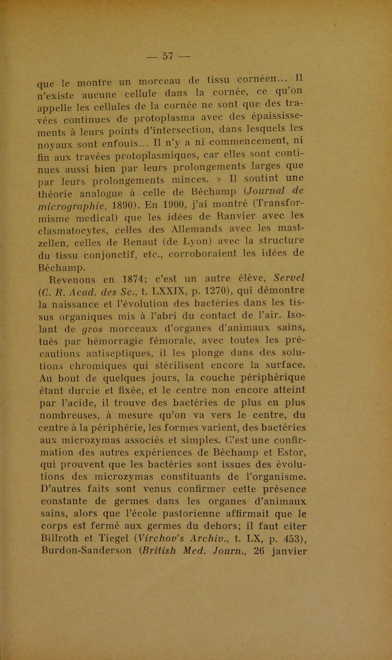 que le montre un morceau de tissu cornéen...^ 11 n’existe aucune cellule dans la cornée, ce qu on appelle les cellules de la cornée ne sont que des tra- vées continues de protoplasma avec des épaississe- ments à leurs points d’intersection, dans lesquels les noyaux sont enfouis... Il n’y a ni commencement, ni lin aux travées protoplasmiques, car elles sont conti- nues aussi bien par leurs prolongements larges que par leurs prolongements minces. » Il soutint une théorie analogue à celle de Béchamp (Journal de micrographie, 1890). En 1900, j’ai montré (Transfor- misme medical) que les idées de Ranvier avec les clasmatocytes, celles des Allemands avec les mast- zellen, celles de Renaut (de Lyon) avec la structure du tissu conjonctif, etc., corroboraient les idées de Béchamp. Revenons en 1874; c’est un autre élève, Servel (C. H. Acad, des Sc., t. LXXIX, p. 1270), qui démontre la naissance et l’évolution des bactéries dans les tis- sus organiques mis à l’abri du contact de l’air. Iso- lant de gros morceaux d’organes d’animaux sains, tués par hémorragie fémorale, avec toutes les pré- cautions antiseptiques, il les plonge dans des solu- tions chromiques qui stérilisent encore la surface. Au bout de quelques jours, la couche périphérique étant durcie et lixée, et le centre non encore atteint par l’acide, il trouve des bactéries de plus en plus nombreuses, à mesure qu’on va vers le centre, du centre à la périphérie, les foirmes varient, des bactéries aux microzymas associés et simples. C’est une confir- mation des autres expériences de Béchamp et Estor, qui prouvent que les bactéries sont issues des évolu- tions des microzymas constituants de l’organisme. D’autres faits sont venus confirmer cette présence constante de germes dans les organes d’animaux sains, alors que l’école pastorienne affirmait que le corps est fermé aux germes du dehors; il faut citer Billroth et Tiegel (Virchov’s Archiv., t. LX, p. 453), Burdon-Sanderson (British Med. Joiirn., 26 janvier