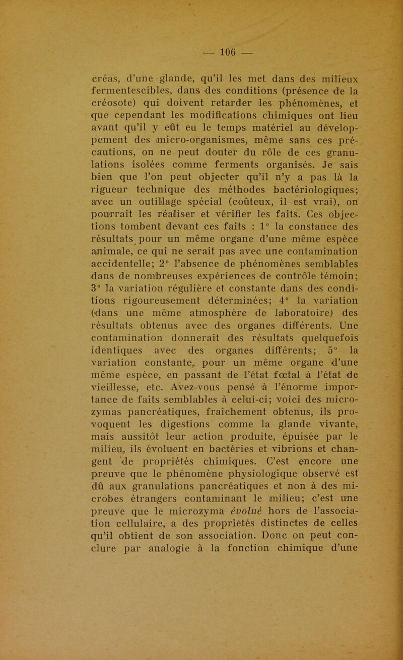 créas, d’une glande, qu’il les met dans des milieux fermentescibles, dans des conditions (présence de la créosote) qui doivent retarder les phénomènes, et que cependant les modifications chimiques ont lieu avant qu’il y eût eu le temps matériel au dévelop- pement des micro-organismes, même sans ces pré- cautions, on ne peut douter du rôle de ces granu- lations isolées comme ferments organisés. Je sais bien que l’on peut objecter qu’il n’y a pas là la rigueur technique des méthodes bactériologiques; avec un outillage spécial (coûteux, il est vrai), on pourrait les réaliser et vérifier les faits. Ces objec- tions tombent devant ces faits : 1“ la constance des résultats pour un même organe d’une même espèce animale, ce qui ne serait pas avec une contamination accidentelle; 2“ l’absence de phénomènes semblables dans de nombreuses expériences de contrôle témoin; 3” la variation régulière et constante dans des condi- tions rigoureusement déterminées; 4“ la variation (dans une même atmosphère de laboratoire) des résultats obtenus avec des organes différents. Une contamination donnerait des résultats quelquefois identiques avec des organes différents; 5° la variation constante, pour un même organe d’une même espèce, en passant de l’état fœtal à l’état de vieillesse, etc. Avez-vous pensé à l’énorme impor- tance de faits semblables à celui-ci; voici des micro- zj'mas pancréatiques, fraîchement obtenus, ils pro- voquent les digestio<ns comme la glande vivante, mais aussitôt leur action produite, épuisée par le milieu, ils évoluent en bactéries et vibrions et chan- gent de propriétés chimiques. C’est encore une preuve que le phénomène physiologique observé est dû aux granulations pancréatiques et non à des mi- crobes étrangers contaminant le milieu; c’est une preuve que le microzyma évolué hors de l’associa- tion cellulaire, a des propriétés distinctes de celles qu’il obtient de son association. Donc on peut con- clure par analogie à la fonction chimique d’une