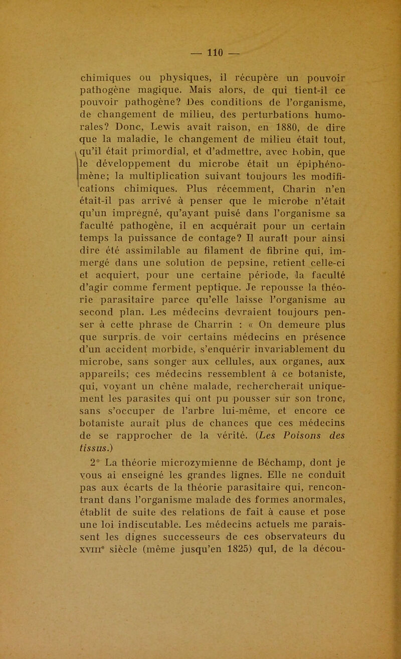 chimiques ou physiques, il récupère un pouvoir pathogène magique. Mais alors, de qui tient-il ce pouvoir pathogène? Des conditions de l’organisme, de changement de milieu, des perturbations humo- rales? Donc, Lewis avait raison, en 1880, de dire que la maladie, le changement de milieu était tout, 1 qu’il était primordial, et d’admettre, avec hobin, que le développement du microbe était un épiphéno- mène; la multiplication suivant toujours les modifi- cations chimiques. Plus récemment, Charin n’en était-il pas arrivé à penser que le microbe n’était qu’un imprégné, qu’ayant puisé dans l’organisme sa faculté pathogène, il en acquérait pour un certain temps la puissance de contage? Il aurait pour ainsi dire été assimilable au filament de fibrine qui, im- mergé dans une solution de pepsine, retient celle-ci et acquiert, pour une certaine période, la faculté d’agir comme ferment peptique. Je repousse la théo- rie parasitaire parce qu’elle laisse l’organisme au second plan. Les médecins devraient toujours pen- ser à cette phrase de Charrin : « On demeure plus que surpris, de voir certains médecins en présence d’un accident morbide, s’enquérir invariablement du microbe, sans songer aux cellules, aux organes, aux appareils; ces médecins ressemblent à ce botaniste, qui, voyant un chêne malade, rechercherait unique- ment les parasites qui ont pu pousser sur son tronc, sans s’occuper de l’arbre lui-même, et encore ce botaniste aurait plus de chances que ces médecins de se rapprocher de la vérité. (Les Poisons des tissus.) 2° La théorie microzymienne de Béchamp, dont je vous ai enseigné les grandes lignes. Elle ne conduit pas aux écarts de la théorie parasitaire qui, rencon- trant dans l’organisme malade des formes anormales, établit de suite des relations de fait à cause et pose une loi indiscutable. Les médecins actuels me parais- sent les dignes successeurs de ces observateurs du XVIII® siècle (même jusqu’en 1825) qui, de la décou-