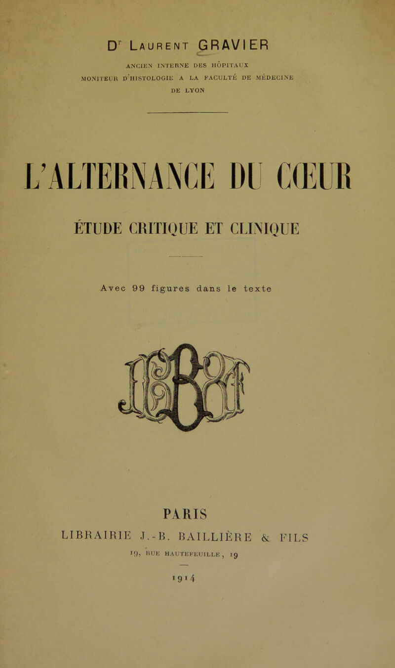 D1' Laurent GRAVIER ANCIEN INTERNE DES HOPITAUX MONITEUR D!HISTOLOGIE A LA FACULTÉ DE MÉDECINE DE LYON ÉTUDE CRITIQUE ET CLINIQUE Avec 99 figures dans le texte PARIS LIBRAIRIE J.-B. BAILLIÈRE & FILS >9) h<Je hautefeuille, 19