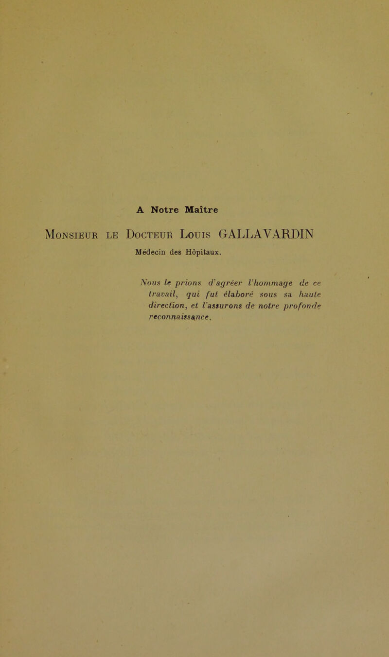 A Notre Maître Monsieur le Docteur Louis GALLAVARDIN Médecin des Hôpitaux. Nous le prions d'agréer l’hommage de ce travail, qui fut élaboré sous sa haute direction, et l’assurons de notre profonde reconnaissance.