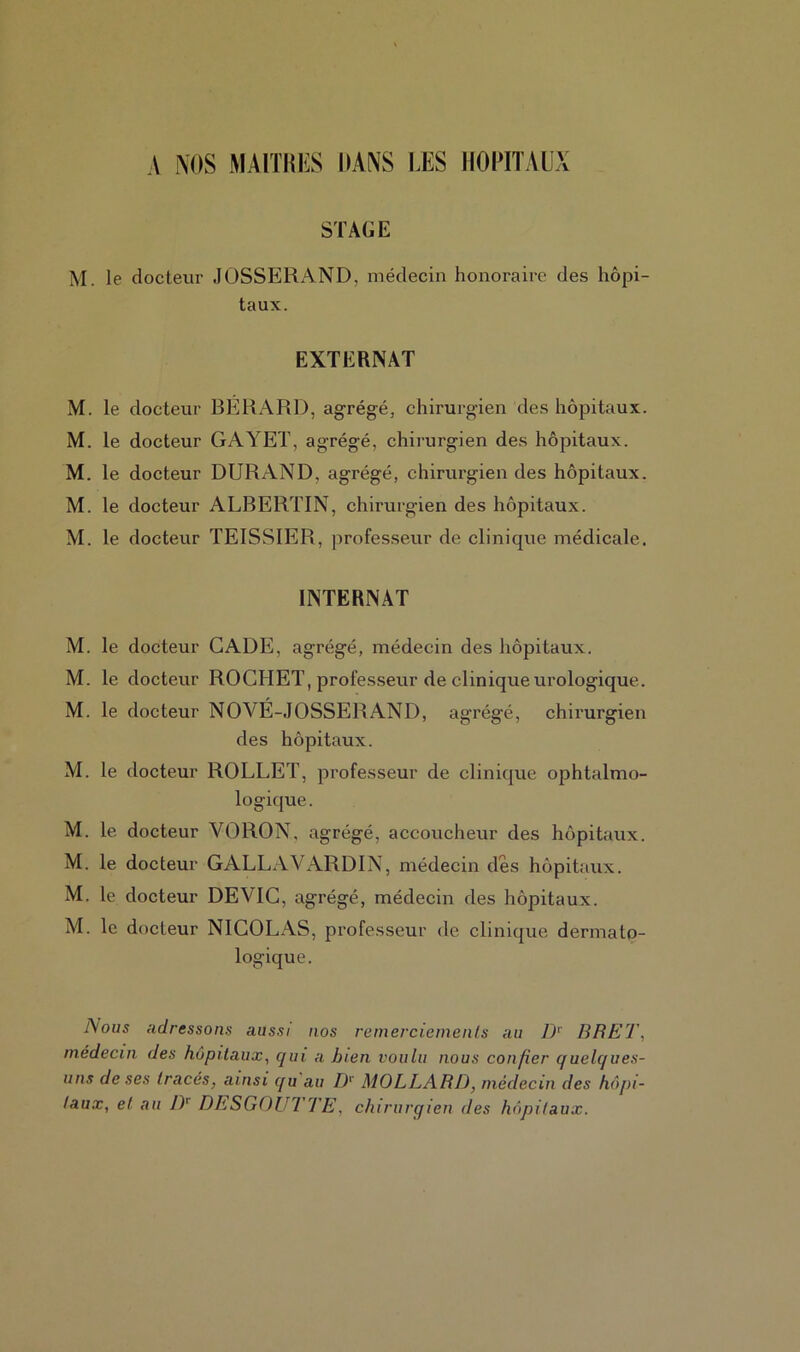 A NOS MAITRES DANS LES HOPITAUX STAGE M. le docteur JOSSERAND, médecin honoraire des hôpi- taux. EXTERNAT M. le docteur BÉRARD, agrégé, chirurgien des hôpitaux. M. le docteur GAYET, agrégé, chirurgien des hôpitaux. M. le docteur DURAND, agrégé, chirurgien des hôpitaux. M. le docteur ALBERTIN, chirurgien des hôpitaux. M. le docteur TEISSIER, professeur de clinique médicale. INTERNAT M. le docteur CADE, agrégé, médecin des hôpitaux. M. le docteur ROCHET, professeur de clinique urologique. M. le docteur NOVÉ-JOSSERAND, agrégé, chirurgien des hôpitaux. M. le docteur ROLLET, professeur de clinique ophtalmo- logique. M. le docteur VORON, agrégé, accoucheur des hôpitaux. M. le docteur GALLAVARDIN, médecin des hôpitaux. M. le docteur DEVIC, agrégé, médecin des hôpitaux. M. le docteur NICOLAS, professeur de clinique dermato- logique. Nous adressons aussi nos remerciements au Dr BRET, médecin des hôpitaux, qui a bien voulu nous confier q uelques- uns de ses (racés, ainsi qu au Dr MOLLARD, médecin des hôpi- taux, et au DT DESGOUTTE, chirurgien des hôpitaux.