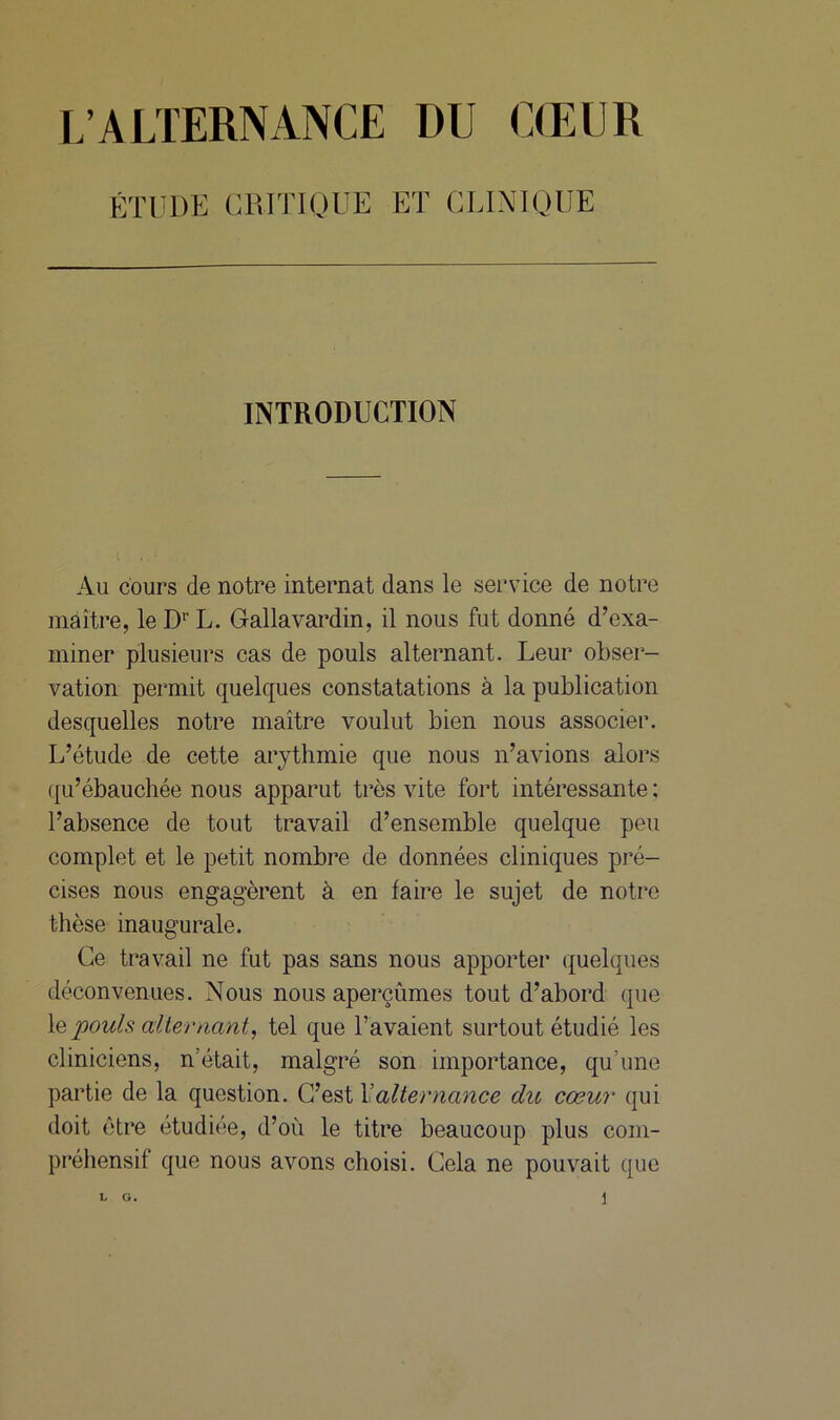 L’ALTERNANCE 1)U CŒUR ÉTUDE CRITIQUE ET CLINIQUE INTRODUCTION Au cours de notre internat dans le service de notre maître, leDrL. Gallavardin, il nous fut donné d’exa- miner plusieurs cas de pouls alternant. Leur obser- vation permit quelques constatations à la publication desquelles notre maître voulut bien nous associer. L’étude de cette arythmie que nous n’avions alors qu’ébauchée nous apparut très vite fort intéressante; l’absence de tout travail d’ensemble quelque peu complet et le petit nombre de données cliniques pré- cises nous engagèrent à en faire le sujet de notre thèse inaugurale. Ce travail ne fut pas sans nous apporter quelques déconvenues. Nous nous aperçûmes tout d’abord que le pouls alternant, tel que l’avaient surtout étudié les cliniciens, n’était, malgré son importance, qu’une partie de la question. C’est Xalternance du cœur qui doit être étudiée, d’où le titre beaucoup plus com- préhensif que nous avons choisi. Cela ne pouvait que L G. \