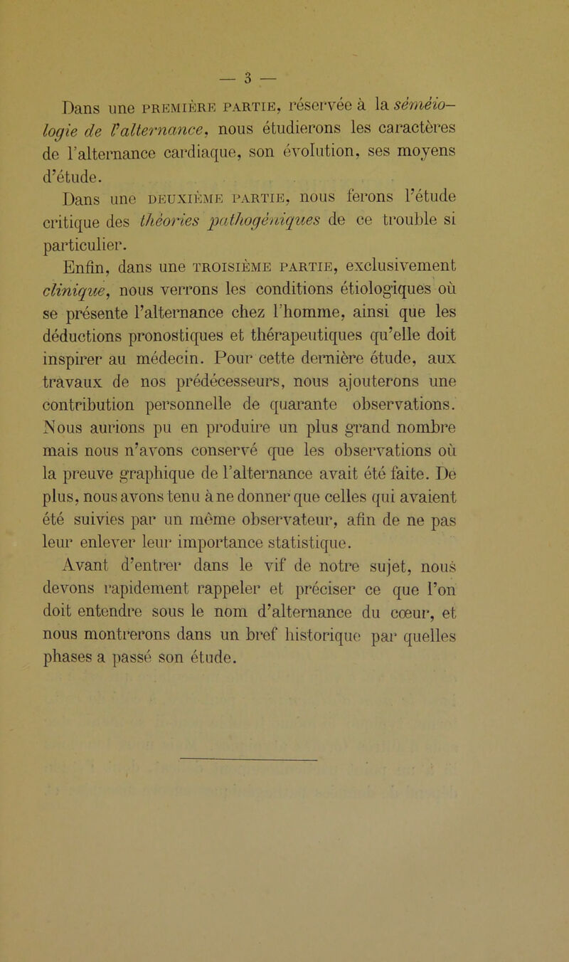 Dans une première partie, réservée à la séméio- logie de Valternance, nous étudierons les caractères de l’alternance cardiaque, son évolution, ses moyens d’étude. Dans une deuxième partie, nous ferons l’étude critique des théories pathogèniques de ce trouble si particulier. Enfin, dans une troisième partie, exclusivement clinique, nous verrons les conditions étiologiques où se présente l’alternance chez l’homme, ainsi que les déductions pronostiques et thérapeutiques qu’elle doit inspirer au médecin. Pour cette dernière étude, aux travaux de nos prédécesseurs, nous ajouterons une contribution personnelle de quarante observations. Nous aurions pu en produire un plus grand nombre mais nous n’avons conservé que les observations où la preuve graphique de l’alternance avait été faite. De plus, nous avons tenu à ne donner que celles qui avaient été suivies par un même observateur, afin de ne pas leur enlever leur importance statistique. Avant d’entrer dans le vif de notre sujet, nous devons rapidement rappeler et préciser ce que l’on doit entendre sous le nom d’alternance du cœur, et nous montrerons dans un bref historique par quelles phases a passé son étude.