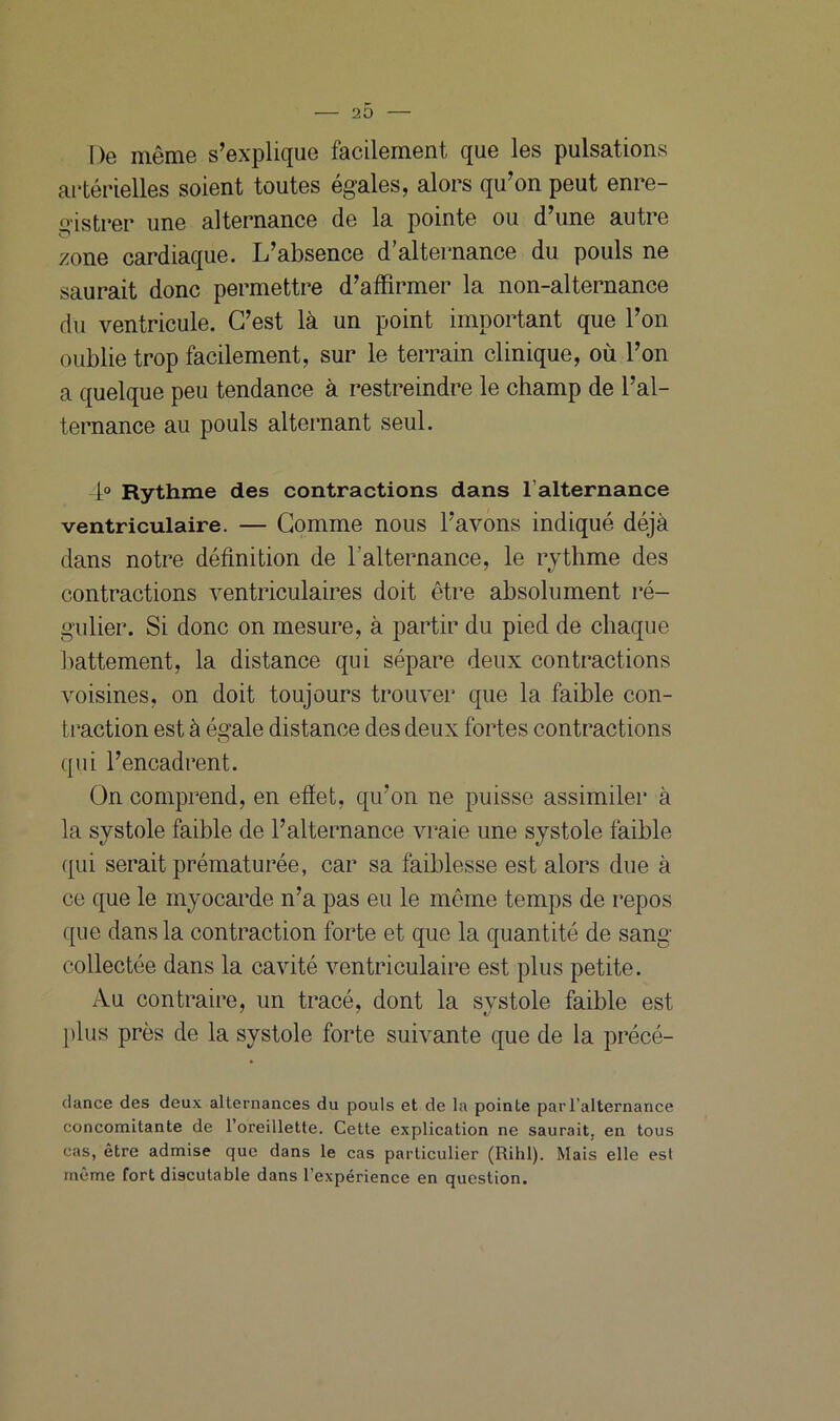 20 De même s’explique facilement que les pulsations artérielles soient toutes égales, alors qu’on peut enre- gistrer une alternance de la pointe ou d’une autre zone cardiaque. L’absence d’alternance du pouls ne saurait donc permettre d’affirmer la non-alternance du ventricule. C’est là un point important que l’on oublie trop facilement, sur le terrain clinique, où l’on a quelque peu tendance à restreindre le champ de l’al- ternance au pouls alternant seul. 4° Rythme des contractions dans l’alternance ventriculaire. — Comme nous l’avons indiqué déjà dans notre définition de l’alternance, le rythme des contractions ventriculaires doit être absolument ré- gulier. Si donc on mesure, à partir du pied de chaque battement, la distance qui sépare deux contractions voisines, on doit toujours trouver que la faible con- traction est à égale distance des deux fortes contractions qui l’encadrent. On comprend, en effet, qu’on ne puisse assimiler à la systole faible de l’alternance vraie une systole faible qui serait prématurée, car sa faiblesse est alors due à ce que le myocarde n’a pas eu le même temps de repos que dans la contraction forte et que la quantité de sang collectée dans la cavité ventriculaire est plus petite. Au contraire, un tracé, dont la systole faible est plus près de la systole forte suivante que de la précé- dance des deux alternances du pouls et de la pointe par l'alternance concomitante de l’oreillette. Cette explication ne saurait, en tous cas, être admise que dans le cas particulier (Rihl). Mais elle est même fort discutable dans l’expérience en question.