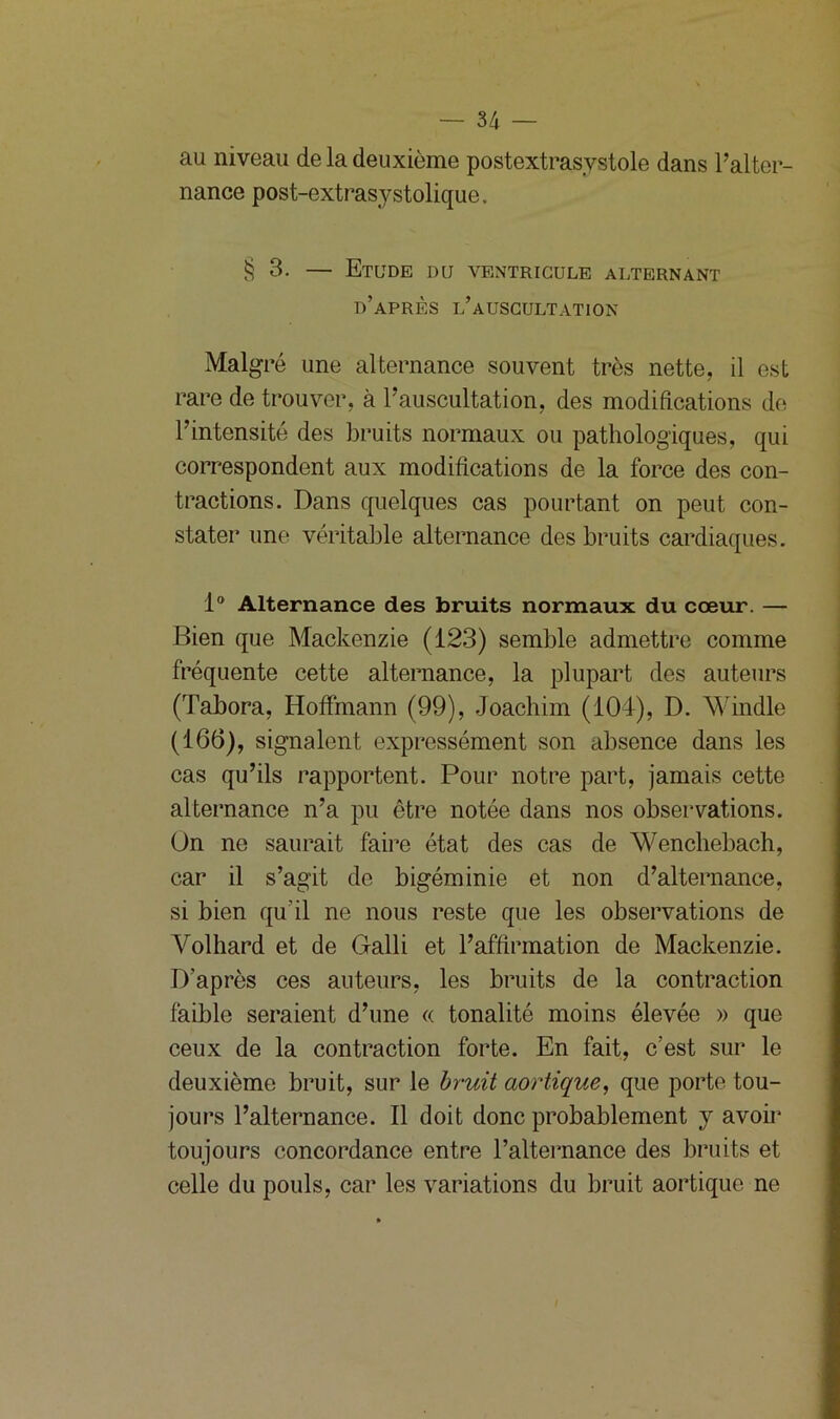 au niveau de la deuxième postextrasystole dans l’alter- nance post-extrasystolique. § 3. — Etude du ventricule alternant d’après l’auscultation Malgré une alternance souvent très nette, il est rare de trouver, à l’auscultation, des modifications de l’intensité des bruits normaux ou pathologiques, qui correspondent aux modifications de la force des con- tractions. Dans quelques cas pourtant on peut con- stater une véritable alternance des bruits cardiaques. 1° Alternance des bruits normaux du cœur. — Bien que Mackenzie (123) semble admettre comme fréquente cette alternance, la plupart des auteurs (Tabora, Hoffmann (99), Joachim (104), D. Windle (166), signalent expressément son absence dans les cas qu’ils rapportent. Pour notre part, jamais cette alternance n’a pu être notée dans nos observations. On ne saurait faire état des cas de Wenchebach, car il s’agit de bigéminie et non d’alternance, si bien qu'il ne nous reste que les observations de Yolhard et de Galli et l’affirmation de Mackenzie. D’après ces auteurs, les bruits de la contraction faible seraient d’une « tonalité moins élevée » que ceux de la contraction forte. En fait, c’est sur le deuxième bruit, sur le bruit aortique, que porte tou- jours l’alternance. Il doit donc probablement y avoir toujours concordance entre l’alternance des bruits et celle du pouls, car les variations du bruit aortique ne