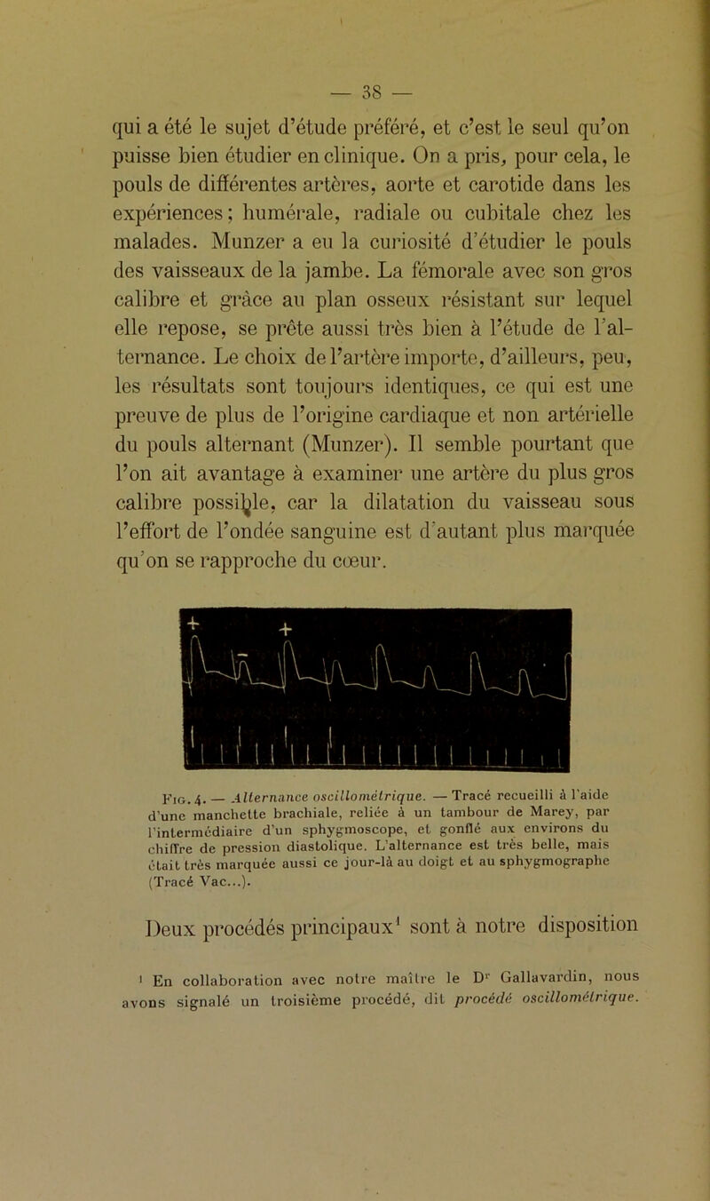 qui a été le sujet d’étude préféré, et c’est le seul qu’on puisse bien étudier en clinique. On a pris, pour cela, le pouls de différentes artères, aorte et carotide dans les expériences; humérale, radiale ou cubitale chez les malades. Munzer a eu la curiosité d’étudier le pouls des vaisseaux de la jambe. La fémorale avec son gros calibre et grâce au plan osseux résistant sur lequel elle repose, se prête aussi très bien à l’étude de l'al- ternance. Le choix de l’artère importe, d’ailleurs, peu, les résultats sont toujours identiques, ce qui est une preuve de plus de l’origine cardiaque et non artérielle du pouls alternant (Munzer). 11 semble pourtant que l’on ait avantage à examiner une artère du plus gros calibre possible, car la dilatation du vaisseau sous l’effort de l’ondée sanguine est d’autant plus marquée qu’on se rapproche du coeur. pIGi 4. Alternance nscilloniélrique. — Tracé recueilli à l’aide d’une manchette brachiale, reliée à un tambour de Marey, par l’intermédiaire d’un sphygmoscope, et gonflé aux environs du chiffre de pression diastolique. L’alternance est très belle, mais était très marquée aussi ce jour-là au doigt et au sphygmographe (Tracé Vac...). Deux procédés principaux1 sont à notre disposition 1 En collaboration avec notre maître le Dr Gallavardin, nous avons signalé un troisième procédé, dit procédé oscillomélrique.