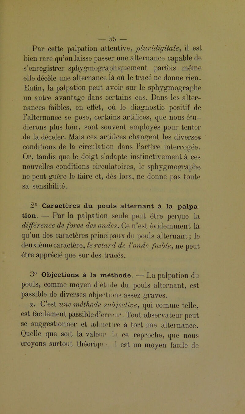 Par cette palpation attentive, pluridigitale, il est bien rare qu’on laisse passer une alternance capable de s’enregistrer sphygmographiquement parfois même elle décèle une alternance là où le tracé ne donne rien. Enfin, la palpation peut avoir sur le sphygmographe un autre avantage dans certains cas. Dans les alter- nances faibles, en effet, où le diagnostic positif de l’alternance se pose, certains artifices, que nous étu- dierons plus loin, sont souvent employés pour tenter de la déceler. Mais ces artifices changent les diverses conditions de la circulation dans l’artère interrogée. Or, tandis que le doigt s’adapte instinctivement à ces nouvelles conditions circulatoires, le sphygmographe ne peut guère le faire et, dès lors, ne donne pas toute sa sensibilité. 2° Caractères du pouls alternant à la palpa- tion. — Par la palpation seule peut être perçue la différence de force des ondes. Ce n’est évidemment là qu’un des caractères principaux du pouls alternant; le deuxième caractère, le retard de l'onde faible, ne peut être apprécié que sur des tracés. • i° Objections à la méthode. — La palpation du pouls, comme moyen d’étude du pouls alternant, est passible de diverses objections assez graves. a. C’est une méthode subjective, qui comme telle, est facilement passible d’erreur Tout observateur peut se suggestionner et admetire à tort une alternance. Quelle que soit la valeur le ce reproche, que nous croyons surtout théoriqu * I est un moyen facile de