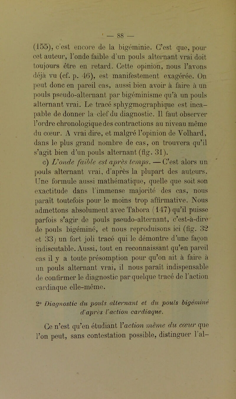 I (155), c'est encore de la bigéminie. C’est que, pour cet auteur, l’onde faible d’un pouls alternant vrai doit toujours être en retard. Cette opinion, nous l’avons déjà vu (cf. p. 46), est manifestement exagérée. On peut donc en pareil cas, aussi bien avoir à faire à un pouls pseudo-alternant par bigéminisme qu’à un pouls alternant vrai. Le tracé sphygmographique est inca- pable de donnei’ la clef du diagnostic. Il faut observer l’ordre chronologique des contractions au niveau même du cœur. A vrai dire, et malgré l’opinion de Volhard. dans le plus grand nombre de cas, on trouvera qu’il s’agit bien d’un pouls alternant (fig. 31). c) U onde faible est après temps. —C’est alors un pouls alternant vrai, d’après la plupart des auteurs. Une formule aussi mathématique, quelle que soit son exactitude dans l'immense majorité des cas, nous paraît toutefois pour le moins trop affirmative. Nous admettons absolument avec Tabora ( 147) qu’il puisse parfois s’agir de pouls pseudo-alternant, c’est-à-dire de pouls bigéminé, et nous reproduisons ici (fig. 32 et 33; un fort joli tracé qui le démontre d’une façon indiscutable. Aussi, tout en reconnaissant qu’en pareil cas il y a toute présomption pour qu’on ait à faire à un pouls alternant vrai, il nous paraît indispensable de confirmer le diagnostic par quelque tracé de l’action cardiaque elle-même. 2° Diagnostic du poids alternant et du pouls bigéminé d'après l'action cardiaque. Ce n’est qu’en étudiant l’action même du cœur que l’on peut, sans contestation possible, distinguer l’ai-