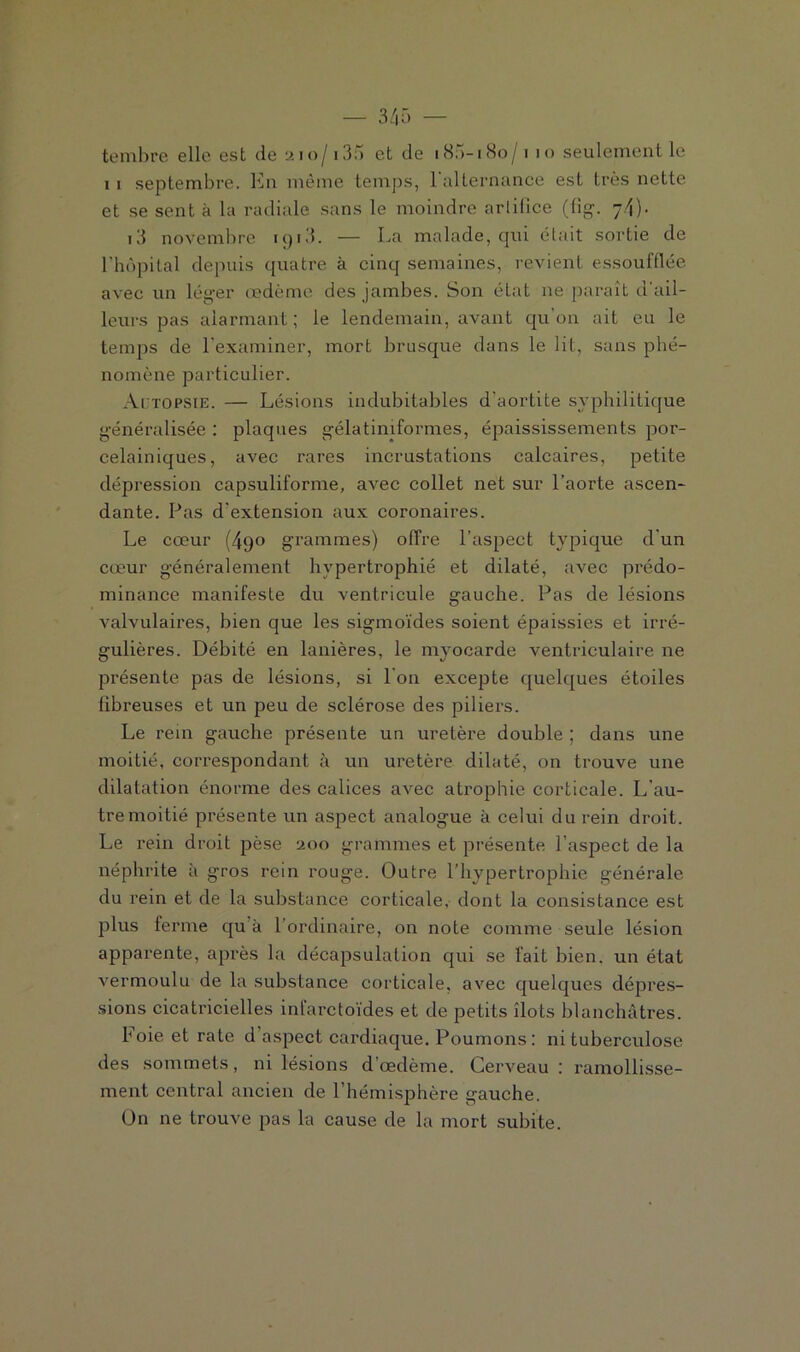 1 1 septembre. En même temps, l'alternance est très nette et se sent à la radiale sans le moindre arlilice (fig. 7.4)• i3 novembre iqi3. — La malade, qui était sortie de l’hôpital depuis quatre à cinq semaines, revient essoufflée avec un léger œdème des jambes. Son état ne paraît d'ail- leurs pas alarmant; le lendemain, avant qu’on ait eu le temps de l'examiner, mort brusque dans le lit, sans phé- nomène particulier. Actopsie. — Lésions indubitables d'aortite syphilitique généralisée : plaques gélatiniform.es, épaississements por- celainiques, avec rares incrustations calcaires, petite dépression capsuliforme, avec collet net sur l’aorte ascen- dante. Pas d'extension aux coronaires. Le cœur (490 grammes) offre l’aspect typique d'un cœur généralement hypertrophié et dilaté, avec prédo- minance manifeste du ventricule gauche. Pas de lésions valvulaires, bien que les sigmoïdes soient épaissies et irré- gulières. Débité en lanières, le myocarde ventriculaire ne présente pas de lésions, si I on excepte quelques étoiles fîbx-euses et un peu de sclérose des piliers. Le rein gauche présente un uretère double ; dans une moitié, correspondant à un uretère dilaté, on trouve une dilatation énorme des calices avec atrophie corticale. L’au- tre moitié présente un aspect analogue à celui du rein droit. Le rein droit pèse 200 grammes et présente l’aspect de la néphrite à gros rein rouge. Outre l’hypertrophie générale du rein et de la substance corticale, dont la consistance est plus ferme qu'à l’ordinaire, on note comme seule lésion apparente, après la décapsulation qui se l'ait bien, un état vermoulu de la substance corticale, avec quelques dépres- sions cicatricielles infarctoïdes et de petits îlots blanchâtres. b oie et rate d aspect cardiaque. Poumons: ni tuberculose des sommets, ni lésions d’œdème. Cerveau : ramollisse- ment central ancien de l’hémisphère gauche. On ne trouve pas la cause de la mort subite.