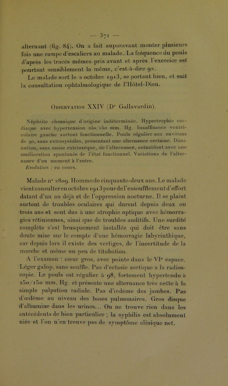 fois une rampe d’escaliers au malade.. La fréquence du pouls d’après les tracés mêmes pris avant et après l'exercice est pourtant sensiblement la même, c’est-à-dire pu. Le malade sort le 2 octobre 1913, se portant bien, et suit la consultation ophtalmologique de l’Hôtel-Dieu. Observation XXIV (Dr Gallavardin). Néphrite chronique d'origine indéterminée. Hypertrophie car- diaque avec hypertension 260 i5o mm. Hg. Insuffisance ventri- culaire gauche surtout fonctionnelle. Pouls rég'ulier aux environs de 90, sans extrasystoles, présentant une alternance certaine. Dimi- nution, sans cause extrinsèque, de l’alternance, coïncidant avec une amélioration spontanée de l’état fonctionnel. Variations de 1 alter- nance d’un moment à l’autre. Evolution : en cours. Malade n° 2809. Homme de cinquante-deux ans. Le malade vient consul ter en octobre 1913 pour de l'essoufflement d’effort datant d’un an déjà et de l’oppression nocturne. Il se plaint surtout de troubles oculaires qui durent depuis deux ou trois ans et sont dus à une atrophie optique avec hémorra- gies rétiniennes, ainsi que de troubles auditifs. Une surdité complète s’est brusquement installée qui doit être sans doute mise sur le compte d’une hémorragie labyrinthique, car depuis lors il existe des vertiges, de l’incertitude de la marche et même un peu de titubation. A 1 examen : cœur gros, avec pointe dans le VIe espace. Léger galop, sans souffle. Pas d’ectasie aortique à la radios- copie. Le pouls est régulier à 98, fortement hypertendu à 2*lo/i5o mm. Hg. et présente une alternance très nette à la simple palpation radiale. Pas d’œdème des jambes. Pas d œdème au niveau des bases pulmonaires. Gros disque d’albumine dans les urines... On ne trouve rien dans les antécédents de bien particulier; la syphilis est absolument niée et 1 on n en trouve pas de symptôme clinique net.