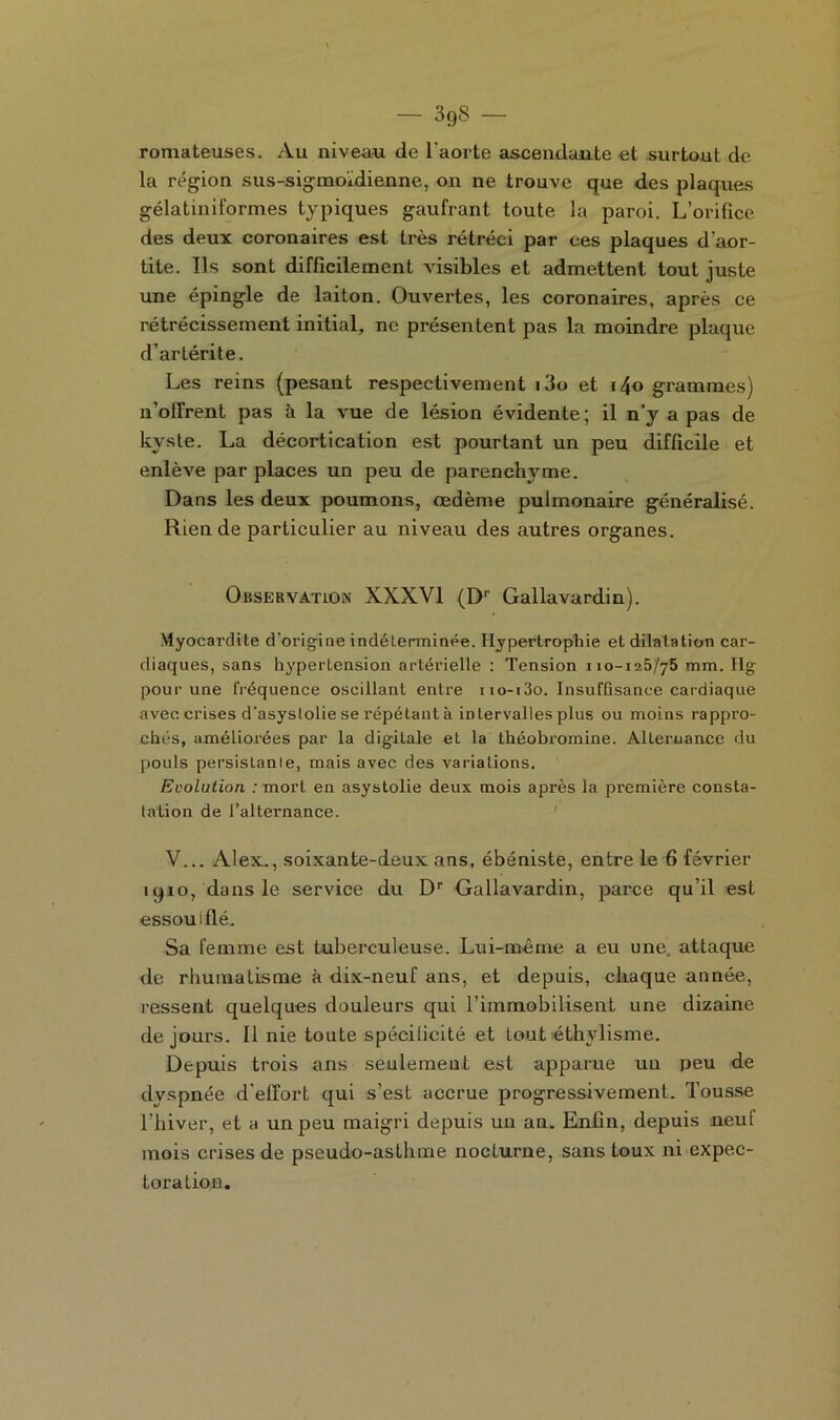 romateuses. Au niveau de l'aorte ascendante et surtout de la région sus-sigmoidienne, on ne trouve que des plaques gélatiniformes typiques gaufrant toute la paroi. L’orifice des deux coronaires est très rétréci par ces plaques d’aor- tite. Ils sont difficilement visibles et admettent tout juste une épingle de laiton. Ouvertes, les coronaires, après ce rétrécissement initial, ne présentent pas la moindre plaque d’artérite. Les reins (pesant respectivement i3o et i4o grammes) n’offrent pas à la vue de lésion évidente; il n’y a pas de kyste. La décortication est pourtant un peu difficile et enlève par places un peu de parenchyme. Dans les deux poumons, œdème pulmonaire généralisé. Rien de particulier au niveau des autres organes. Observation XXXVI (Dr Gallavardin). Myocardite d’origine indéterminée. Hypertrophie et dilatation car- diaques, sans hypertension artérielle : Tension 110-125/75 mm. Hg pour une fréquence oscillant entre xio-i3o. Insuffisance cardiaque avec crises d'asyslolie se répétant à intervalles plus ou moins rappro- chés, améliorées par la digiLale et la théobromine. Alternance du pouls persistante, mais avec des variations. Evolution : mort en asystolie deux mois après la première consta- tation de l’alternance. V... Alex., soixaute-deux ans, ébéniste, entre le 6 février 1910, dans le service du Dr Gallavardin, parce qu’il est essoufflé. Sa femme est tuberculeuse. Lui-même a eu une attaque de rhumatisme à dix-neuf ans, et depuis, chaque année, ressent quelques douleurs qui l’immobilisent une dizaine de jours. Il nie toute spécilieité et tout éthylisme. Depuis trois ans seulement est apparue un peu de dvspnée d'effort qui s’est accrue progressivement. Tousse l’hiver, et a un peu maigri depuis un an. Enfin, depuis neuf mois crises de pseudo-asthme nocturne, sans toux ni expec- toration.