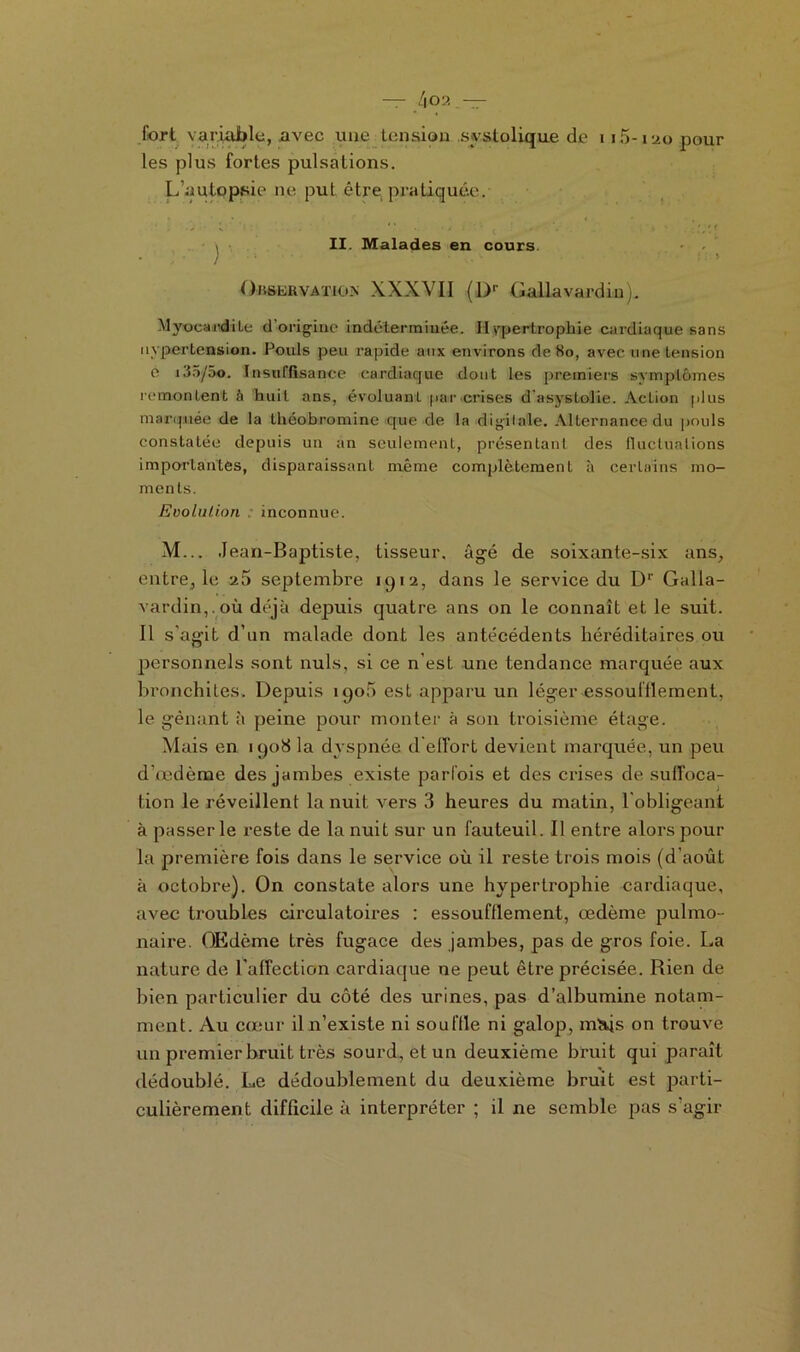 — /|02 — fort variable, avec une tension systolique de 115-120 pour les plus fortes pulsations. L’autopsie ne put être, pratiquée. > II. Malades en cours. ) : > Observation XXXVII (Dr Gallavardiu). Myocardite d’origine indéterminée. Hypertrophie cardiaque sans Hypertension. Fouis peu rapide aux environs de 80, avec une tension e i.J5/5o. Insuffisance cardiaque dont les premiers symptômes îcmontent à huit ans, évoluant par crises dasystoile. Action plus marquée de la théobromine que de la digilale. Alternance du pouls constatée depuis un an seulement, présentant des fluctuations importantes, disparaissant même complètement à certains mo- ments. Evolution ; inconnue. M... Jean-Baptiste, tisseur, âgé de soixante-six ans, entre, le septembre 1912, dans le service du Dr Galla- vardin,. où déjà depuis quatre ans on le connaît et le suit. 11 s'agit d’un malade dont les antécédents héréditaires ou personnels sont nuis, si ce n’est une tendance marquée aux bronchites. Depuis 190b est apparu un léger essoulffement, le gênant à peine pour monter à son troisième étage. Mais en 1908 la dyspnée d effort devient marquée, un peu d’œdème des jambes existe parfois et des crises de suffoca- tion le réveillent la nuit vers 3 heures du matin, l obligeant à passer le reste de la nuit sur un fauteuil. Il entre alors pour la première fois dans le service où il reste trois mois (d’août à octobre). On constate alors une hypertrophie cardiaque, avec troubles circulatoires : essoufflement, œdème pulmo- naire. OEdème très fugace des jambes, pas de gros foie. La nature de l'affection cardiaque ne peut être précisée. Rien de bien particulier du côté des urines, pas d’albumine notam- ment. Au cœur il n’existe ni souftle ni galop, mHjs on trouve un premier bruit très sourd, et un deuxième bruit qui paraît dédoublé. Le dédoublement du deuxième bruit est parti- culièrement difficile à interpréter ; il ne semble pas s’agir