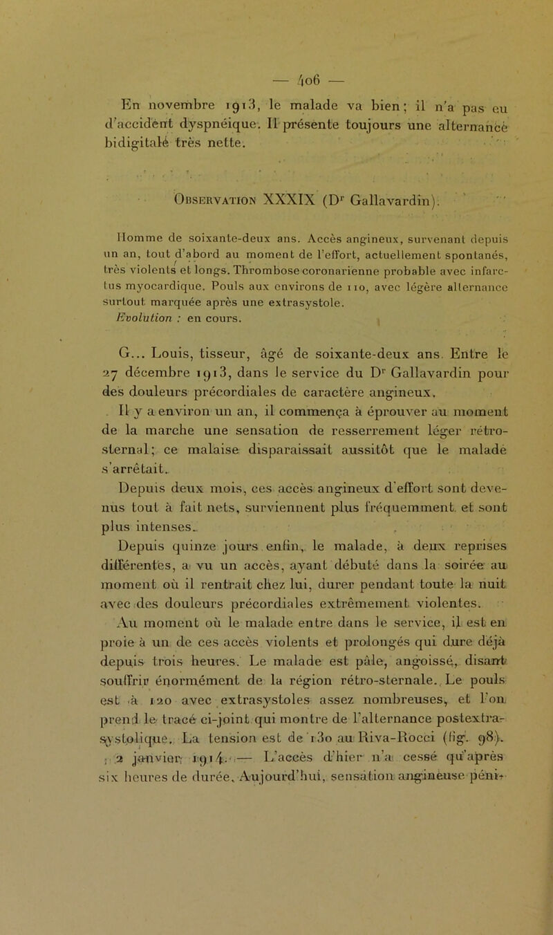 En novembre 1913, le malade va bien; il n’a pas eu d’accident dyspnéique. Il présente toujours une alternance bidigitalé très nette. Observation XXXIX (Dr Gallavardin). Homme de soixante-deux ans. Accès angineux, survenant depuis un an, tout d’abord au moment de l'effort, actuellement spontanés, très violents et longs. Thrombose coronarienne probable avec infarc- tus myocardique. Pouls aux environs de 110, avec légère alternance surtout marquée après une extrasystole. Evolution : en cours. G... Louis, tisseur, âgé de soixante-deux ans. Entre le 27 décembre 191 3, dans le service du Dr Gallavardin pour des douleurs précordiales de caractère angineux. Il v a environ un an, il commença à éprouver au moment de la marche une sensation de resserrement léger rétro- sternal; ce malaise disparaissait aussitôt que le malade s’arrêtait. Depuis deux mois, ces accès angineux d'effort sont deve- nus tout à fait nets, surviennent plus fréquemment, et sont plus intenses.. , Depuis quinze jours enfin, le malade, à deux reprises différentes, a vu un accès, ayant débuté dans la soirée au moment où il rentrait chez lui, durer pendant toute la nuit avec des douleurs précordiales extrêmement violentes. Au moment où le malade entre dans le service, if est en proie à un de ces accès violents et prolongés qui dure déjà depuis trois heures. Le malade est pâle, angoissé, disant souffrir énormément de la région rétro-sternale. Le pouls est .à 120 avec extrasystoles assez nombreuses, et I on. prend le tracé ci-joint qui montre de l'alternance postextra- s^v s folique. La tension est de 13o au Riva-Rocci (iig. 98). : 2 janvier; 191 — L’accès d’hier n’a cessé qu’après six heures de durée. Aujourd’hui, sensation angineuse pénL