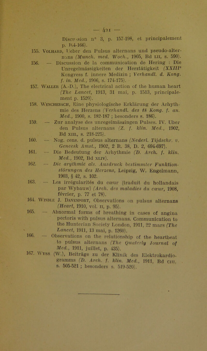 Discu -,sion n° 3, p. 157-198, et principalement p. 11,4-166). 155. Volharu, IJeber den Pulsus alternans und pseudo-alter- nans (Munch. med. Woch., 1905, Bd lu, s. 590). 156. — Discussion de la communication de Hering : Die Unregelmâssigkeiten der Herztàtigkeit (XXIIIe Kongress f. innere Medizin ; Verhandl. d. Kong, f. in. Med., 1906, s. 174-175). 157. Waller (A.-D.), The electrical action of the human heart (The Lancet, 1913, 31 mai, p. 1513, principale- ment p. 1520). 158. Wenchebach, Eine physiologische Erklârung der Arhyth- mie des Iierzens (Verhandl. des 18 Kong. f. an. Med., 1900, s. 182-187 ; besonders s. 186). 159. — Zur analyse des unregelmassingen Puises. IV. Uber den Pulsus alternans (Z. f. klin. Med., 1902, Bd xiil, s. 218-225). 160. — Nog. cens. d. pulsus alternans (Nederl. Tijdschr. v. Geneesk Amst., 1902, 2 R. 38, D. 2, 694-697). 161. — Die Bedeutung der Arhythmie (D. Arch. f. klin. Med., 1902, Bd xliv). 162. — Die arythmie als. Ausdruck bestimmler Funktion- stürungcn des Herzens, Leipzig, W. Engelmann, 1903, § 42, s. 102. 163. — Les irrégularités du cœur (traduit du hollandais par Wybauw) (Arch. des maladies du cœur, 1908, février, p. 77 et 78). 164. Windle J. Davenport, Observations on pulsus alternans (Heart, 1910, vol. n, p. 95). 165. — Abnormal forms of breathing in cases of angina pectoris with pulsus alternans. Communication to the Hunterian Society London, 1911, 22 mars (The Lancet, 1911, 13 mai, p. 1260). 166. — Observations on the relationship of the heartbeat to pulsus alternans (The Quaterly Journal of Med., 1911, juillet, p. 435). 167. Wyss (W.), Beitrage zu der Klinik des Elektrokardio- gramms (D. Arch. f. klin. Med., 1911, Bd cm. s. 505-521 ; besonders s. 519-520).