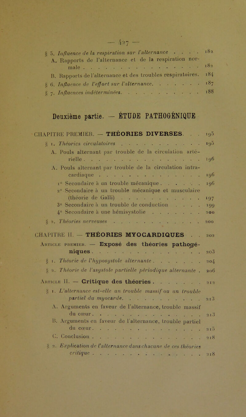 A. Rapports de l'alternance et de la respiration nor- male 1 13. Rapports de l'alternance et des troubles respiratoires. 184 § G. Influence de l'effort sur l'alternance *87 § 7. Influences indéterminées '88 Deuxième partie. — ÉTUDE PATHOGÉNIQUE CHAPITRE PREMIER. — THÉORIES DIVERSES. . . iy5 § 1. Théories circulatoires . 19a A. Pouls alternant par trouble de la circulation arté- rielle 19G A. Pouls alternant par trouble de la circulation intra- cardiaque 196 i° Secondaire à un trouble mécanique ...... 19G 20 Secondaire à un trouble mécanique et musculaire (théorie de Galli) 197 3° Secondaire à un trouble de conduction .... 199 4° Secondaire à une hémisystolie 200 § 2. Théories nerveuses 200 CHAPITRE II. — THÉORIES MYOCARDIQUES . . 202 Article premier. — Exposé des théories pathogé- niques 203 § 1. Théorie de Vhyposystole alternante 204 § 2. Théorie de Tasyslole partielle périodique alternante . 206 Article II. — Critique des théories 212 § 1. L’alternance est-elle un trouble massif ou un trouble partiel du myocarde 213 A. Arguments en faveur de l’alternance, trouble massif du cœur 13 R. Arguments en faveur de l'alternance, trouble partiel du cœur 215 C. Conclusion 218 S 2. Explication de l’alternance dans chacune de ces théories critique 218
