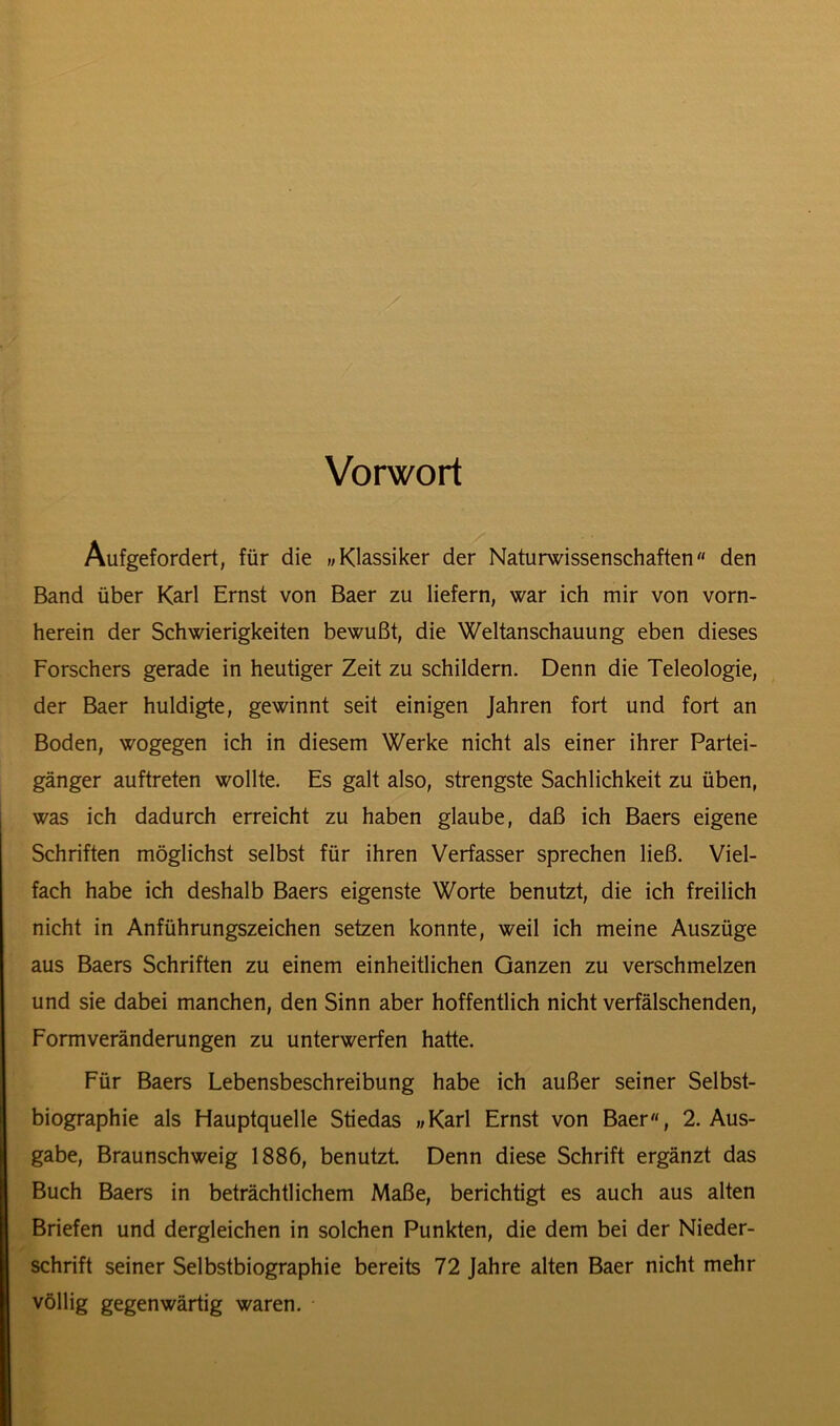 Vorwort Aufgefordert, für die »Klassiker der Naturwissenschaften“ den Band über Karl Ernst von Baer zu liefern, war ich mir von vorn- herein der Schwierigkeiten bewußt, die Weltanschauung eben dieses Forschers gerade in heutiger Zeit zu schildern. Denn die Teleologie, der Baer huldigte, gewinnt seit einigen Jahren fort und fort an Boden, wogegen ich in diesem Werke nicht als einer ihrer Partei- gänger auftreten wollte. Es galt also, strengste Sachlichkeit zu üben, was ich dadurch erreicht zu haben glaube, daß ich Baers eigene Schriften möglichst selbst für ihren Verfasser sprechen ließ. Viel- fach habe ich deshalb Baers eigenste Worte benutzt, die ich freilich nicht in Anführungszeichen setzen konnte, weil ich meine Auszüge aus Baers Schriften zu einem einheitlichen Ganzen zu verschmelzen und sie dabei manchen, den Sinn aber hoffentlich nicht verfälschenden, Form Veränderungen zu unterwerfen hatte. Für Baers Lebensbeschreibung habe ich außer seiner Selbst- biographie als Hauptquelle Stiedas «Karl Ernst von Baer, 2. Aus- gabe, Braunschweig 1886, benutzt. Denn diese Schrift ergänzt das Buch Baers in beträchtlichem Maße, berichtigt es auch aus alten Briefen und dergleichen in solchen Punkten, die dem bei der Nieder- schrift seiner Selbstbiographie bereits 72 Jahre alten Baer nicht mehr völlig gegenwärtig waren.