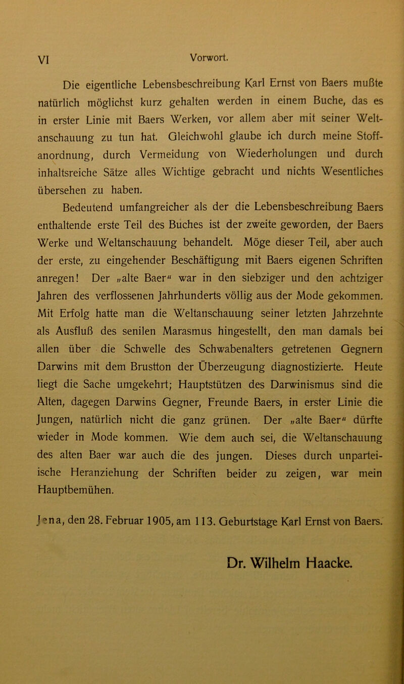 VI Die eigentliche Lebensbeschreibung Karl Ernst von Baers mußte natürlich möglichst kurz gehalten werden in einem Buche, das es in erster Linie mit Baers Werken, vor allem aber mit seiner Welt- anschauung zu tun hat. Gleichwohl glaube ich durch meine Stoff- anordnung, durch Vermeidung von Wiederholungen und durch inhaltsreiche Sätze alles Wichtige gebracht und nichts Wesentliches übersehen zu haben. Bedeutend umfangreicher als der die Lebensbeschreibung Baers enthaltende erste Teil des Buches ist der zweite geworden, der Baers Werke und Weltanschauung behandelt. Möge dieser Teil, aber auch der erste, zu eingehender Beschäftigung mit Baers eigenen Schriften anregen! Der «alte Baer war in den siebziger und den achtziger Jahren des verflossenen Jahrhunderts völlig aus der Mode gekommen. Mit Erfolg hatte man die Weltanschauung seiner letzten Jahrzehnte als Ausfluß des senilen Marasmus hingestellt, den man damals bei allen über die Schwelle des Schwabenalters getretenen Gegnern Darwins mit dem Brustton der Überzeugung diagnostizierte. Heute liegt die Sache umgekehrt; Hauptstützen des Darwinismus sind die Alten, dagegen Darwins Gegner, Freunde Baers, in erster Linie die Jungen, natürlich nicht die ganz grünen. Der «alte Baer dürfte wieder in Mode kommen. Wie dem auch sei, die Weltanschauung des alten Baer war auch die des jungen. Dieses durch unpartei- ische Heranziehung der Schriften beider zu zeigen, war mein Hauptbemühen. J - na, den 28. Februar 1905, am 113. Geburtstage Karl Ernst von Baers. Dr. Wilhelm Haacke.