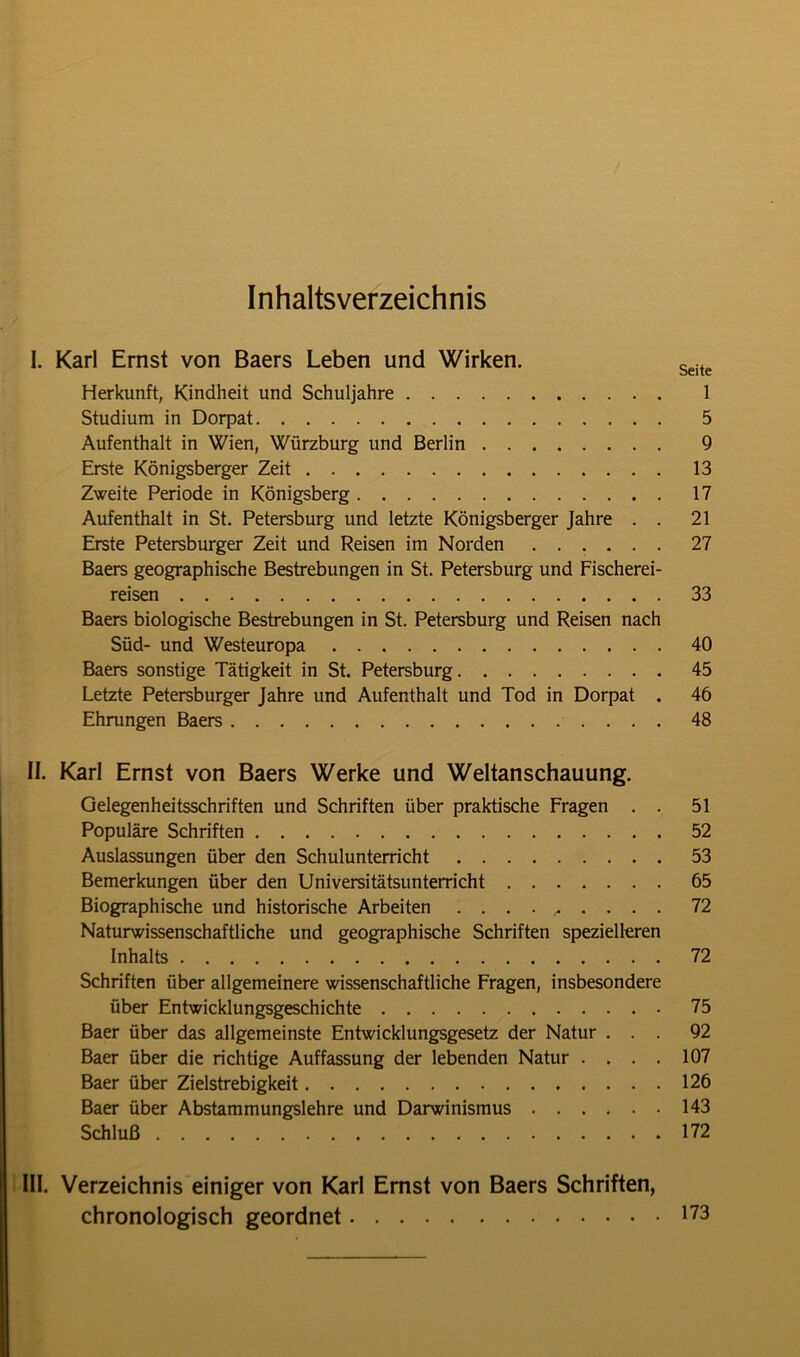 Inhaltsverzeichnis I. Karl Ernst von Baers Leben und Wirken. Seite Herkunft, Kindheit und Schuljahre 1 Studium in Dorpat 5 Aufenthalt in Wien, Würzburg und Berlin 9 Erste Königsberger Zeit 13 Zweite Periode in Königsberg 17 Aufenthalt in St. Petersburg und letzte Königsberger Jahre . . 21 Erste Petersburger Zeit und Reisen im Norden 27 Baers geographische Bestrebungen in St. Petersburg und Fischerei- reisen 33 Baers biologische Bestrebungen in St. Petersburg und Reisen nach Süd- und Westeuropa 40 Baers sonstige Tätigkeit in St. Petersburg 45 Letzte Petersburger Jahre und Aufenthalt und Tod in Dorpat . 46 Ehrungen Baers 48 II. Karl Ernst von Baers Werke und Weltanschauung. Gelegenheitsschriften und Schriften über praktische Fragen . . 51 Populäre Schriften 52 Auslassungen über den Schulunterricht 53 Bemerkungen über den Universitätsunterricht 65 Biographische und historische Arbeiten .......... 72 Naturwissenschaftliche und geographische Schriften spezielleren Inhalts 72 Schriften über allgemeinere wissenschaftliche Fragen, insbesondere über Entwicklungsgeschichte 75 Baer über das allgemeinste Entwicklungsgesetz der Natur ... 92 Baer über die richtige Auffassung der lebenden Natur .... 107 Baer über Zielstrebigkeit 126 Baer über Abstammungslehre und Darwinismus 143 Schluß 172 III. Verzeichnis einiger von Karl Ernst von Baers Schriften, chronologisch geordnet