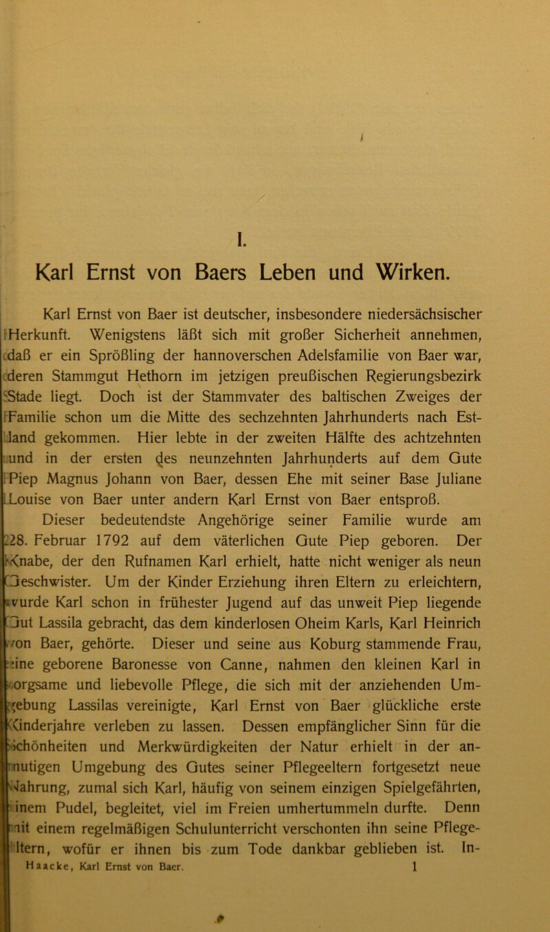 I. Karl Ernst von Baers Leben und Wirken. Karl Ernst von Baer ist deutscher, insbesondere niedersächsischer Herkunft. Wenigstens läßt sich mit großer Sicherheit annehmen, .daß er ein Sprößling der hannoverschen Adelsfamilie von Baer war, deren Stammgut Hethorn im jetzigen preußischen Regierungsbezirk 'Stade liegt. Doch ist der Stammvater des baltischen Zweiges der [Familie schon um die Mitte des sechzehnten Jahrhunderts nach Est- land gekommen. Hier lebte in der zweiten Hälfte des achtzehnten und in der ersten des neunzehnten Jahrhunderts auf dem Gute Piep Magnus Johann von Baer, dessen Ehe mit seiner Base Juliane Louise von Baer unter andern Karl Ernst von Baer entsproß. Dieser bedeutendste Angehörige seiner Familie wurde am .28. Februar 1792 auf dem väterlichen Gute Piep geboren. Der rKnabe, der den Rufnamen Karl erhielt, hatte nicht weniger als neun C3eschwister. Um der Kinder Erziehung ihren Eltern zu erleichtern, avurde Karl schon in frühester Jugend auf das unweit Piep liegende Ijut Lassila gebracht, das dem kinderlosen Oheim Karls, Karl Heinrich 'on Baer, gehörte. Dieser und seine aus Koburg stammende Frau, :ine geborene Baronesse von Canne, nahmen den kleinen Karl in orgsame und liebevolle Pflege, die sich mit der anziehenden Um- gebung Lassilas vereinigte, Karl Ernst von Baer glückliche erste ((inderjahre verleben zu lassen. Dessen empfänglicher Sinn für die Schönheiten und Merkwürdigkeiten der Natur erhielt in der an- mutigen Umgebung des Gutes seiner Pflegeeltern fortgesetzt neue Nahrung, zumal sich Karl, häufig von seinem einzigen Spielgefährten, inem Pudel, begleitet, viel im Freien umhertummeln durfte. Denn mit einem regelmäßigen Schulunterricht verschonten ihn seine Pflege- ltern, wofür er ihnen bis zum Tode dankbar geblieben ist. In- Haacke, Karl Ernst von Baer. 1