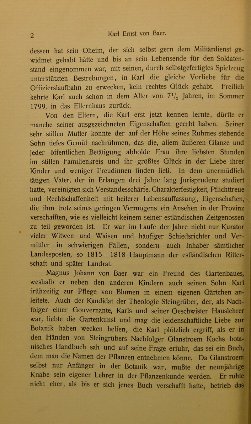 dessen hat sein Oheim, der sich selbst gern dem Militärdienst ge- widmet gehabt hätte und bis an sein Lebensende für den Soldaten- stand eingenommen war, mit seinen, durch selbstgefertigtes Spielzeug unterstützten Bestrebungen, in Karl die gleiche Vorliebe für die Offizierslaufbahn zu erwecken, kein rechtes Glück gehabt. Freilich kehrte Karl auch schon in dem Alter von 7^2 Jahren, im Sommer 1799, in das Elternhaus zurück. Von den Eltern, die Karl erst jetzt kennen lernte, dürfte er manche seiner ausgezeichneten Eigenschaften geerbt haben. Seiner sehr stillen Mutter konnte der auf der Höhe seines Ruhmes stehende Sohn tiefes Gemüt nachrühmen, das die, allem äußeren Glanze und jeder öffentlichen Betätigung abholde Frau ihre liebsten Stunden im stillen Familienkreis und ihr größtes Glück in der Liebe ihrer Kinder und weniger Freudinnen finden ließ. In dem unermüdlich tätigen Vater, der in Erlangen drei Jahre lang Jurisprudenz studiert hatte, vereinigten sich Verstandesschärfe, Charakterfestigkeit, Pflichttreue und Rechtschaffenheit mit heiterer Lebensauffassung, Eigenschaften, die ihm trotz seines geringen Vermögens ein Ansehen in der Provinz verschafften, wie es vielleicht keinem seiner estländischen Zeitgenossen zu teil geworden ist. Er war im Laufe der Jahre nicht nur Kurator vieler Witwen und Waisen und häufiger Schiedsrichter und Ver- mittler in schwierigen Fällen, sondern auch Inhaber sämtlicher Landesposten, so 1815 — 1818 Hauptmann der estländischen Ritter- schaft und später Landrat. Magnus Johann von Baer war ein Freund des Gartenbaues, weshalb er neben den anderen Kindern auch seinen Sohn Karl frühzeitig zur Pflege von Blumen in einem eigenen Gärtchen an- leitete. Auch der Kandidat der Theologie Steingrüber, der, als Nach- folger einer Gouvernante, Karls und seiner Geschwister Hauslehrer war, liebte die Gartenkunst und mag die leidenschaftliche Liebe zur Botanik haben wecken helfen, die Karl plötzlich ergriff, als er in den Händen von Steingrübers Nachfolger Glanstroem Kochs bota- nisches Handbuch sah und auf seine Frage erfuhr, das sei ein Buch, dem man die Namen der Pflanzen entnehmen könne. Da Glanstroem selbst nur Anfänger in der Botanik war, mußte der neunjährige Knabe sein eigener Lehrer in der Pflanzenkunde werden. Er ruhte nicht eher, als bis er sich jenes Buch verschafft hatte, betrieb das