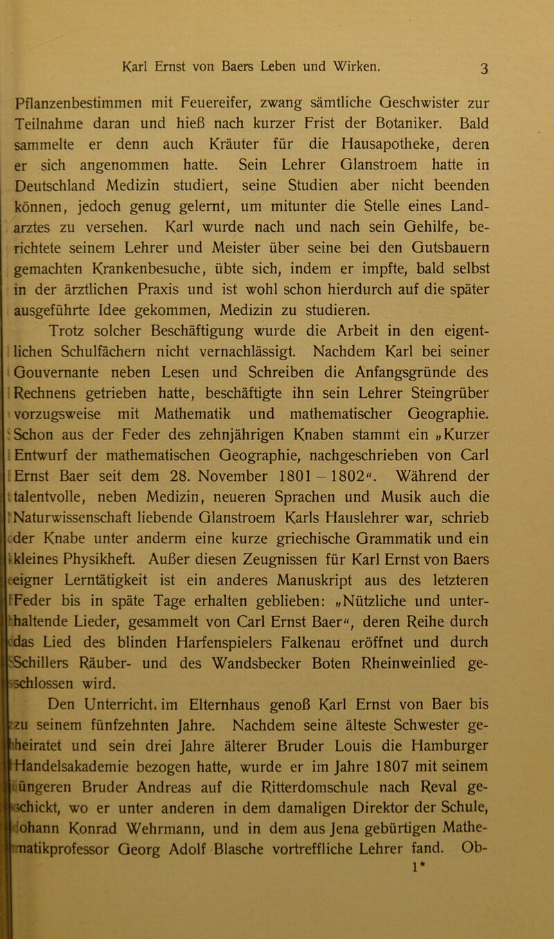 Pflanzenbestimmen mit Feuereifer, zwang sämtliche Geschwister zur Teilnahme daran und hieß nach kurzer Frist der Botaniker. Bald sammelte er denn auch Kräuter für die Flausapotheke, deren er sich angenommen hatte. Sein Lehrer Glanstroem hatte in Deutschland Medizin studiert, seine Studien aber nicht beenden können, jedoch genug gelernt, um mitunter die Stelle eines Land- arztes zu versehen. Karl wurde nach und nach sein Gehilfe, be- richtete seinem Lehrer und Meister über seine bei den Gutsbauern gemachten Krankenbesuche, übte sich, indem er impfte, bald selbst in der ärztlichen Praxis und ist wohl schon hierdurch auf die später ausgeführte Idee gekommen, Medizin zu studieren. Trotz solcher Beschäftigung wurde die Arbeit in den eigent- lichen Schulfächern nicht vernachlässigt. Nachdem Karl bei seiner Gouvernante neben Lesen und Schreiben die Anfangsgründe des Rechnens getrieben hatte, beschäftigte ihn sein Lehrer Steingrüber vorzugsweise mit Mathematik und mathematischer Geographie. Schon aus der Feder des zehnjährigen Knaben stammt ein „Kurzer Entwurf der mathematischen Geographie, nachgeschrieben von Carl Ernst Baer seit dem 28. November 1801 — 1802. Während der talentvolle, neben Medizin, neueren Sprachen und Musik auch die ‘Naturwissenschaft liebende Glanstroem Karls Hauslehrer war, schrieb der Knabe unter anderm eine kurze griechische Grammatik und ein ► kleines Physikheft. Außer diesen Zeugnissen für Karl Ernst von Baers teigner Lerntätigkeit ist ein anderes Manuskript aus des letzteren 1 Feder bis in späte Tage erhalten geblieben: „Nützliche und unter- haltende Lieder, gesammelt von Carl Ernst Baer, deren Reihe durch .das Lied des blinden Harfenspielers Falkenau eröffnet und durch Schillers Räuber- und des Wandsbecker Boten Rheinweinlied ge- schlossen wird. Den Unterricht, im Elternhaus genoß Karl Ernst von Baer bis vzu seinem fünfzehnten Jahre. Nachdem seine älteste Schwester ge- Irheiratet und sein drei Jahre älterer Bruder Louis die Hamburger jmandelsakademie bezogen hatte, wurde er im Jahre 1807 mit seinem II üngeren Bruder Andreas auf die Ritterdomschule nach Reval ge- rtt schickt, wo er unter anderen in dem damaligen Direktor der Schule, ö'ohann Konrad Wehrmann, und in dem aus Jena gebürtigen Mathe- « natikprofessor Georg Adolf Blasche vortreffliche Lehrer fand. Ob-