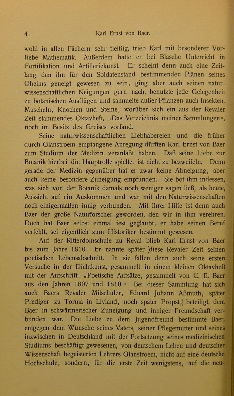 wohl in allen Fächern sehr fleißig, trieb Karl mit besonderer Vor- liebe Mathematik. Außerdem hatte er bei Blasche Unterricht in Fortifikation und Artilleriekunst. Er scheint denn auch eine Zeit- lang den ihn für den Soldatenstand bestimmenden Plänen seines Oheims geneigt gewesen zu sein, ging aber auch seinen natur- wissenschaftlichen Neigungen gern nach, benutzte jede Gelegenheit zu botanischen Ausflügen und sammelte außer Pflanzen auch Insekten, Muscheln, Knochen und Steine, worüber sich ein aus der Revaler Zeit stammendes Oktavheft, „Das Verzeichnis meiner Sammlungen, noch im Besitz des Greises vorfand. Seine naturwissenschaftlichen Liebhabereien und die früher durch Glanstroem empfangene Anregung dürften Karl Ernst von Baer zum Studium der Medizin veranlaßt haben. Daß seine Liebe zur Botanik hierbei die Hauptrolle spielte, ist nicht zu bezweifeln. Denn gerade der Medizin gegenüber hat er zwar keine Abneigung, aber auch keine besondere Zuneigung empfunden. Sie bot ihm indessen, was sich von der Botanik damals noch weniger sagen ließ, als heute, Aussicht auf ein Auskommen und war mit den Naturwissenschaften noch einigermaßen innig verbunden. Mit ihrer Hilfe ist denn auch Baer der große Naturforscher geworden, den wir in ihm verehren. Doch hat Baer selbst einmal fest geglaubt, er habe seinen Beruf verfehlt, sei eigentlich zum Historiker bestimmt gewesen. Auf der Ritterdomschule zu Reval blieb Karl Ernst von Baer bis zum Jahre 1810. Er nannte später diese Revaler Zeit seinen poetischen Lebensabschnitt. In sie fallen denn auch seine ersten Versuche in der Dichtkunst, gesammelt in einem kleinen Oktavheft mit der Aufschrift: „Poetische Aufsätze, gesammelt von C. E. Baer aus den Jahren 1807 und 1810. Bei dieser Sammlung hat sich auch Baers Revaler Mitschüler, Eduard Johann Aßmuth, später Prediger zu Torma in Livland, noch später Propst,] beteiligt, dem Baer in schwärmerischer Zuneigung und inniger Freundschaft ver- bunden war. Die Liebe zu dem Jugendfreund bestimmte Baer, entgegen dem Wunsche seines Vaters, seiner Pflegemutter und seines inzwischen in Deutschland mit der Fortsetzung seines medizinischen Studiums beschäftigt gewesenen, von deutschem Leben und deutscher Wissenschaft begeisterten Lehrers Glanstroem, nicht auf eine deutsche Hochschule, sondern, für die erste Zeit wenigstens, auf die neu-