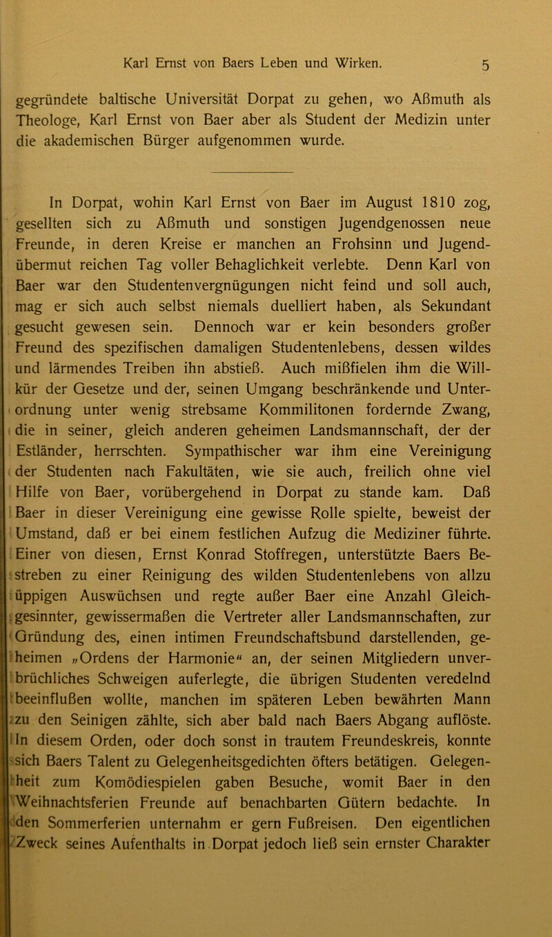 gegründete baltische Universität Dorpat zu gehen, wo Aßmuth als Theologe, Karl Ernst von Baer aber als Student der Medizin unter die akademischen Bürger aufgenommen wurde. In Dorpat, wohin Karl Ernst von Baer im August 1810 zog, gesellten sich zu Aßmuth und sonstigen Jugendgenossen neue Freunde, in deren Kreise er manchen an Frohsinn und Jugend- übermut reichen Tag voller Behaglichkeit verlebte. Denn Karl von Baer war den Studentenvergnügungen nicht feind und soll auch, mag er sich auch selbst niemals duelliert haben, als Sekundant gesucht gewesen sein. Dennoch war er kein besonders großer Freund des spezifischen damaligen Studentenlebens, dessen wildes und lärmendes Treiben ihn abstieß. Auch mißfielen ihm die Will- kür der Gesetze und der, seinen Umgang beschränkende und Unter- ordnung unter wenig strebsame Kommilitonen fordernde Zwang, die in seiner, gleich anderen geheimen Landsmannschaft, der der Estländer, herrschten. Sympathischer war ihm eine Vereinigung der Studenten nach Fakultäten, wie sie auch, freilich ohne viel Hilfe von Baer, vorübergehend in Dorpat zu stände kam. Daß Baer in dieser Vereinigung eine gewisse Rolle spielte, beweist der Umstand, daß er bei einem festlichen Aufzug die Mediziner führte. Einer von diesen, Ernst Konrad Stoffregen, unterstützte Baers Be- streben zu einer Reinigung des wilden Studentenlebens von allzu üppigen Auswüchsen und regte außer Baer eine Anzahl Gleich- gesinnter, gewissermaßen die Vertreter aller Landsmannschaften, zur Gründung des, einen intimen Freundschaftsbund darstellenden, ge- heimen „Ordens der Harmonie an, der seinen Mitgliedern unver- brüchliches Schweigen auferlegte, die übrigen Studenten veredelnd beeinflußen wollte, manchen im späteren Leben bewährten Mann -zu den Seinigen zählte, sich aber bald nach Baers Abgang auflöste, i In diesem Orden, oder doch sonst in trautem Freundeskreis, konnte sich Baers Talent zu Gelegenheitsgedichten öfters betätigen. Gelegen- heit zum Komödiespielen gaben Besuche, womit Baer in den Weihnachtsferien Freunde auf benachbarten Gütern bedachte. In den Sommerferien unternahm er gern Fußreisen. Den eigentlichen Zweck seines Aufenthalts in Dorpat jedoch ließ sein ernster Charakter