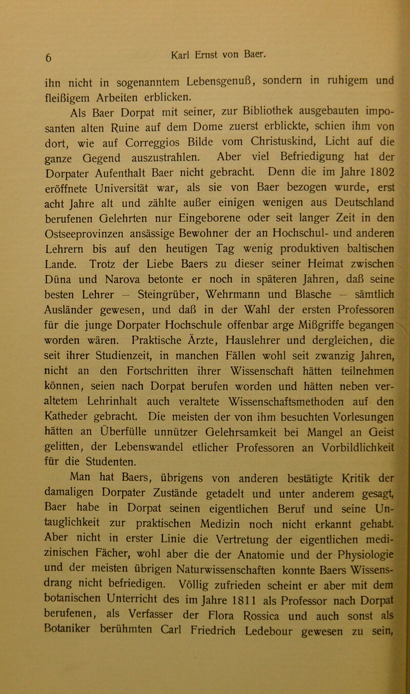 ihn nicht in sogenanntem Lebensgenuß, sondern in ruhigem und fleißigem Arbeiten erblicken. Als Baer Dorpat mit seiner, zur Bibliothek ausgebauten impo- santen alten Ruine auf dem Dome zuerst erblickte, schien ihm von dort, wie auf Correggios Bilde vom Christuskind, Licht auf die ganze Gegend auszustrahlen. Aber viel Befriedigung hat der Dorpater Aufenthalt Baer nicht gebracht. Denn die im Jahre 1802 eröffnete Universität war, als sie von Baer bezogen wurde, erst acht Jahre alt und zählte außer einigen wenigen aus Deutschland berufenen Gelehrten nur Eingeborene oder seit langer Zeit in den Ostseeprovinzen ansässige Bewohner der an Hochschul- und anderen Lehrern bis auf den heutigen Tag wenig produktiven baltischen Lande. Trotz der Liebe Baers zu dieser seiner Heimat zwischen Düna und Narova betonte er noch in späteren Jahren, daß seine besten Lehrer — Steingrüber, Wehrmann und Blasche — sämtlich Ausländer gewesen, und daß in der Wahl der ersten Professoren für die junge Dorpater Hochschule offenbar arge Mißgriffe begangen worden wären. Praktische Ärzte, Hauslehrer und dergleichen, die seit ihrer Studienzeit, in manchen Fällen wohl seit zwanzig Jahren, nicht an den Fortschritten ihrer Wissenschaft hätten teilnehmen können, seien nach Dorpat berufen worden und hätten neben ver- altetem Lehrinhalt auch veraltete Wissenschaftsmethoden auf den Katheder gebracht. Die meisten der von ihm besuchten Vorlesungen hätten an Überfülle unnützer Gelehrsamkeit bei Mangel an Geist gelitten, der Lebenswandel etlicher Professoren an Vorbildlichkeit für die Studenten. Man hat Baers, übrigens von anderen bestätigte Kritik der damaligen Dorpater Zustände getadelt und unter anderem gesagt, Baer habe in Dorpat seinen eigentlichen Beruf und seine Un- tauglichkeit zur praktischen Medizin noch nicht erkannt gehabt Aber nicht in erster Linie die Vertretung der eigentlichen medi- zinischen Fächer, wohl aber die der Anatomie und der Physiologie und der meisten übrigen Naturwissenschaften konnte Baers Wissens- drang nicht befriedigen. Völlig zufrieden scheint er aber mit dem botanischen Unterricht des im Jahre 1811 als Professor nach Dorpat berufenen, als Verfasser der Flora Rossica und auch sonst als Botaniker berühmten Carl Friedrich Ledebour gewesen zu sein,