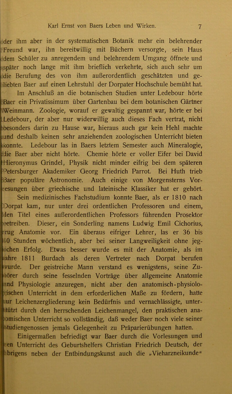 der ihm aber in der systematischen Botanik mehr ein belehrender Freund war, ihn bereitwillig mit Büchern versorgte, sein Haus dem Schüler zu anregendem und belehrendem Umgang öffnete und später noch lange mit ihm brieflich verkehrte, sich auch sehr um die Berufung des von ihm außerordentlich geschätzten und ge- liebten Baer auf einen Lehrstuhl der Dorpater Hochschule bemüht hat. Im Anschluß an die botanischen Studien unter Ledebour hörte Baer ein Privatissimum über Gartenbau bei dem botanischen Gärtner .Weinmann. Zoologie, worauf er gewaltig gespannt war, hörte er bei Ledebour, der aber nur widerwillig auch dieses Fach vertrat, nicht besonders darin zu Hause war, hieraus auch gar kein Hehl machte and deshalb keinen sehr anziehenden zoologischen Unterricht bieten <onnte. Ledebour las in Baers letztem Semester auch Mineralogie, die Baer aber nicht hörte. Chemie hörte er voller Eifer bei David Hieronymus Grindel, Physik nicht minder eifrig bei dem späteren Petersburger Akademiker Georg Friedrich Parrot. Bei Huth trieb 3aer populäre Astronomie. Auch einige von Morgensterns Vor- esungen über griechische und lateinische Klassiker hat er gehört. Sein medizinisches Fachstudium konnte Baer, als er 1810 nach Dorpat kam, nur unter drei ordentlichen Professoren und einem, len Titel eines außerordentlichen Professors führenden Prosektor »etreiben. Dieser, ein Sonderling namens Ludwig Emil Cichorius, 'rüg Anatomie vor. Ein überaus eifriger Lehrer, las er 36 bis •0 Stunden wöchentlich, aber bei seiner Langweiligkeit ohne jeg- ichen Erfolg. Etwas besser wurde es mit der Anatomie, als im fahre 1811 Burdach als deren Vertreter nach Dorpat berufen 1/urde. Der geistreiche Mann verstand es wenigstens, seine Zu- törer durch seine fesselnden Vorträge über allgemeine Anatomie md Physiologie anzuregen, nicht aber den anatomisch -physiolo- gischen Unterricht in dem erforderlichen Maße zu fördern, hatte ur Leichenzergliederung kein Bedürfnis und vernachlässigte, unter- tützt durch den herrschenden Leichenmangel, den praktischen ana- omischen Unterricht so vollständig, daß weder Baer noch viele seiner ■tudiengenossen jemals Gelegenheit zu Präparierübungen hatten. Einigermaßen befriedigt war Baer durch die Vorlesungen und en Unterricht des Geburtshelfers Christian Friedrich Deutsch, der brigens neben der Entbindungskunst auch die „Vieharzneikunde