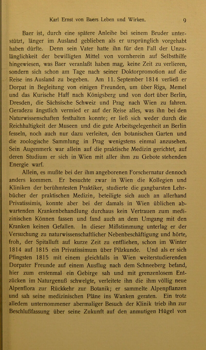 Baer ist, durch eine spätere Anleihe bei seinem Bruder unter- stützt, länger im Ausland geblieben als er ursprünglich vorgehabt haben dürfte. Denn sein Vater hatte ihn für den Fall der Unzu- länglichkeit der bewilligten Mittel von vornherein auf Selbsthilfe hingewiesen, was Baer veranlaßt haben mag, keine Zeit zu verlieren, sondern sich schon am Tage nach seiner Doktorpromotion auf die Reise ins Ausland zu begeben. Am 11. September 1814 verließ er Dorpat in Begleitung von einigen Freunden, um über Riga, Memel und das Kurische Haff nach Königsberg und von dort über Berlin, Dresden, die Sächsische Schweiz und Prag nach Wien zu fahren. Geradezu ängstlich vermied er auf der Reise alles, was ihn bei den Naturwissenschaften festhalten konnte; er ließ sich weder durch die Reichhaltigkeit der Museen und die gute Arbeitsgelegenheit an Berlin fesseln, noch auch nur dazu verleiten, den botanischen Garten und die zoologische Sammlung in Prag wenigstens einmal anzusehen. Sein Augenmerk war allein auf die praktische Medizin gerichtet, auf deren Studium er sich in Wien mit aller ihm zu Gebote stehenden Energie warf. Allein, es mußte bei der ihm angeborenen Forschernatur dennoch anders kommen. Er besuchte zwar in Wien die Kollegien und Kliniken der berühmtesten Praktiker, studierte die gangbarsten Lehr- bücher der praktischen Medizin, beteiligte sich auch an allerhand Privatissimis, konnte aber bei der damals in Wien üblichen ab- wartenden Krankenbehandlung durchaus kein Vertrauen zum medi- zinischen Können fassen und fand auch an dem Umgang mit den Kranken keinen Gefallen. In dieser Mißstimmung unterlag er der Versuchung zu naturwissenschaftlicher Nebenbeschäftigung und hörte, froh, der Spitalluft auf kurze Zeit zu entfliehen, schon im Winter 1814 auf 1815 ein Privatissimum über Pilzkunde. Und als er sich Pfingsten 1815 mit einem gleichfalls in Wien weiterstudierenden Dorpater Freunde auf einem Ausflug nach dem Schneeberg befand, hier zum erstenmal ein Gebirge sah und mit grenzenlosem Ent- zücken im Naturgenuß schwelgte, verleitete ihn die ihm völlig neue Alpenflora zur Rückkehr zur Botanik; er sammelte Alpenpflanzen und sah seine medizinischen Pläne ins Wanken geraten. Ein trotz alledem unternommener abermaliger Besuch der Klinik trieb ihn zur Beschlußfassung über seine Zukunft auf den anmutigen Flügel von