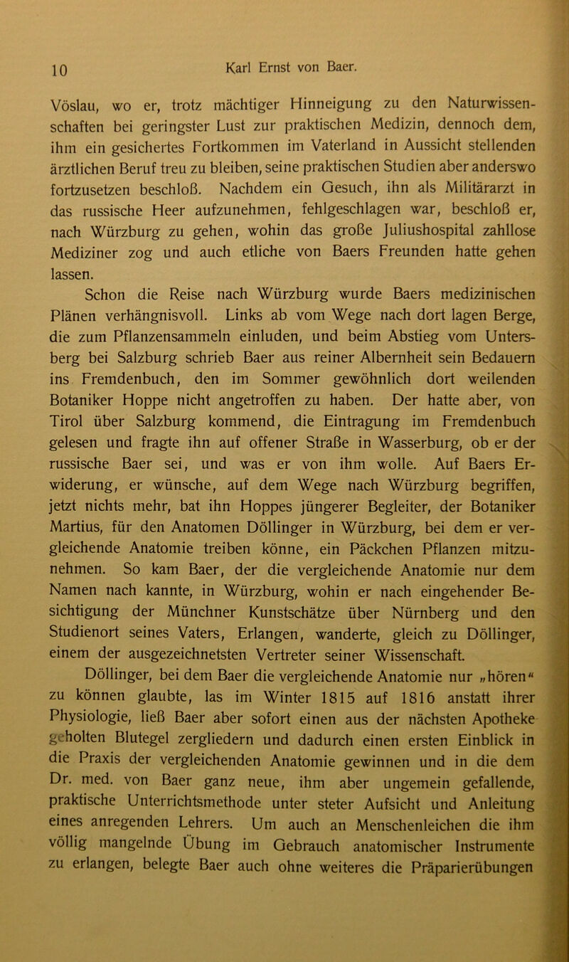 Vöslau, wo er, trotz mächtiger Hinneigung zu den Naturwissen- schaften bei geringster Lust zur praktischen Medizin, dennoch dem, ihm ein gesichertes Fortkommen im Vaterland in Aussicht stellenden ärztlichen Beruf treu zu bleiben, seine praktischen Studien aber anderswo fortzusetzen beschloß. Nachdem ein Gesuch, ihn als Militärarzt in das russische Heer aufzunehmen, fehlgeschlagen war, beschloß er, nach Würzburg zu gehen, wohin das große Juliushospital zahllose Mediziner zog und auch etliche von Baers Freunden hatte gehen lassen. Schon die Reise nach Würzburg wurde Baers medizinischen Plänen verhängnisvoll. Links ab vom Wege nach dort lagen Berge, die zum Pflanzensammeln einluden, und beim Abstieg vom Unters- berg bei Salzburg schrieb Baer aus reiner Albernheit sein Bedauern ins Fremdenbuch, den im Sommer gewöhnlich dort weilenden Botaniker Hoppe nicht angetroffen zu haben. Der hatte aber, von Tirol über Salzburg kommend, die Eintragung im Fremdenbuch gelesen und fragte ihn auf offener Straße in Wasserburg, ob er der russische Baer sei, und was er von ihm wolle. Auf Baers Er- widerung, er wünsche, auf dem Wege nach Würzburg begriffen, jetzt nichts mehr, bat ihn Hoppes jüngerer Begleiter, der Botaniker Martius, für den Anatomen Döllinger in Würzburg, bei dem er ver- gleichende Anatomie treiben könne, ein Päckchen Pflanzen mitzu- nehmen. So kam Baer, der die vergleichende Anatomie nur dem Namen nach kannte, in Würzburg, wohin er nach eingehender Be- sichtigung der Münchner Kunstschätze über Nürnberg und den Studienort seines Vaters, Erlangen, wanderte, gleich zu Döllinger, einem der ausgezeichnetsten Vertreter seiner Wissenschaft. Döllinger, bei dem Baer die vergleichende Anatomie nur „hören zu können glaubte, las im Winter 1815 auf 1816 anstatt ihrer Physiologie, ließ Baer aber sofort einen aus der nächsten Apotheke geholten Blutegel zergliedern und dadurch einen ersten Einblick in die Praxis der vergleichenden Anatomie gewinnen und in die dem Dr. med. von Baer ganz neue, ihm aber ungemein gefallende, praktische Unterrichtsmethode unter steter Aufsicht und Anleitung eines anregenden Lehrers. Um auch an Menschenleichen die ihm völlig mangelnde Übung im Gebrauch anatomischer Instrumente zu erlangen, belegte Baer auch ohne weiteres die Präparierübungen