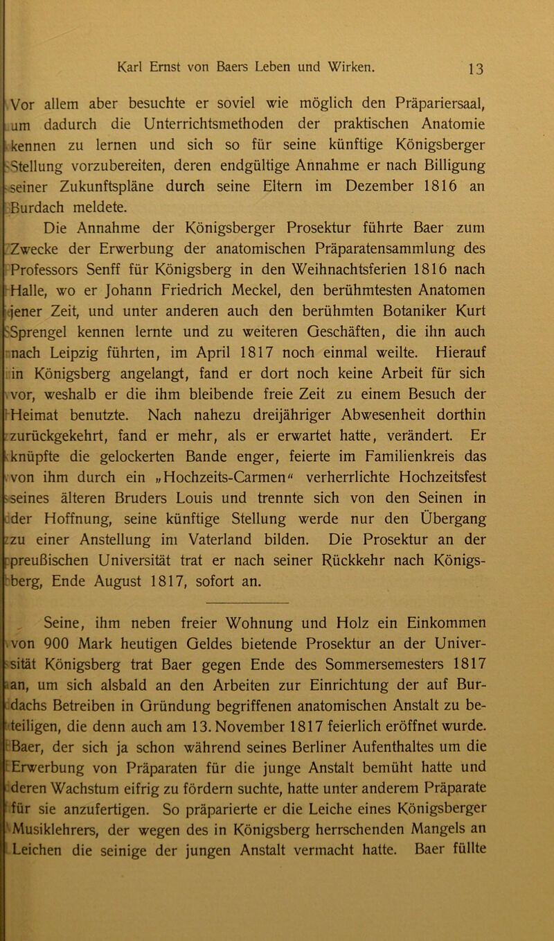 Vor allem aber besuchte er soviel wie möglich den Präpariersaal, am dadurch die Unterrichtsmethoden der praktischen Anatomie kennen zu lernen und sich so für seine künftige Königsberger -Stellung vorzubereiten, deren endgültige Annahme er nach Billigung seiner Zukunftspläne durch seine Eltern im Dezember 1816 an Burdach meldete. Die Annahme der Königsberger Prosektur führte Baer zum Zwecke der Erwerbung der anatomischen Präparatensammlung des Professors Senff für Königsberg in den Weihnachtsferien 1816 nach Halle, wo er Johann Friedrich Meckel, den berühmtesten Anatomen jener Zeit, und unter anderen auch den berühmten Botaniker Kurt 'Sprengel kennen lernte und zu weiteren Geschäften, die ihn auch nach Leipzig führten, im April 1817 noch einmal weilte. Hierauf in Königsberg angelangt, fand er dort noch keine Arbeit für sich vor, weshalb er die ihm bleibende freie Zeit zu einem Besuch der Heimat benutzte. Nach nahezu dreijähriger Abwesenheit dorthin zurückgekehrt, fand er mehr, als er erwartet hatte, verändert. Er knüpfte die gelockerten Bande enger, feierte im Familienkreis das von ihm durch ein „Hochzeits-Carmen verherrlichte Hochzeitsfest seines älteren Bruders Louis und trennte sich von den Seinen in der Hoffnung, seine künftige Stellung werde nur den Übergang zu einer Anstellung im Vaterland bilden. Die Prosektur an der i preußischen Universität trat er nach seiner Rückkehr nach Königs- berg, Ende August 1817, sofort an. Seine, ihm neben freier Wohnung und Holz ein Einkommen von 900 Mark heutigen Geldes bietende Prosektur an der Univer- sität Königsberg trat Baer gegen Ende des Sommersemesters 1817 an, um sich alsbald an den Arbeiten zur Einrichtung der auf Bur- dachs Betreiben in Gründung begriffenen anatomischen Anstalt zu be- teiligen, die denn auch am 13. November 1817 feierlich eröffnet wurde. Baer, der sich ja schon während seines Berliner Aufenthaltes um die Erwerbung von Präparaten für die junge Anstalt bemüht hatte und deren Wachstum eifrig zu fördern suchte, hatte unter anderem Präparate für sie anzufertigen. So präparierte er die Leiche eines Königsberger ' Musiklehrers, der wegen des in Königsberg herrschenden Mangels an Leichen die seinige der jungen Anstalt vermacht hatte. Baer füllte