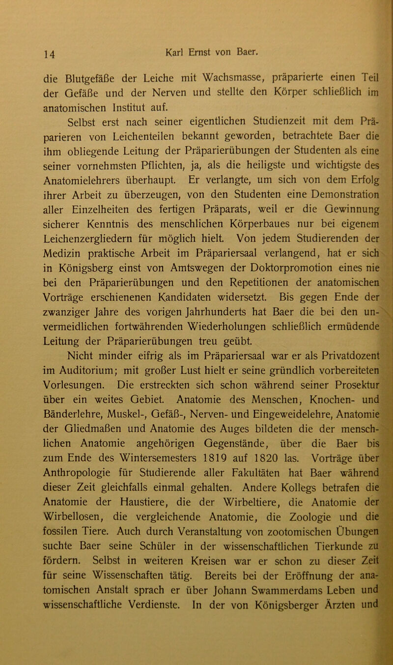 die Blutgefäße der Leiche mit Wachsmasse, präparierte einen Teil der Gefäße und der Nerven und stellte den Körper schließlich im anatomischen Institut auf. Selbst erst nach seiner eigentlichen Studienzeit mit dem Prä- parieren von Leichenteilen bekannt geworden, betrachtete Baer die ihm obliegende Leitung der Präparierübungen der Studenten als eine seiner vornehmsten Pflichten, ja, als die heiligste und wichtigste des Anatomielehrers überhaupt. Er verlangte, um sich von dem Erfolg ihrer Arbeit zu überzeugen, von den Studenten eine Demonstration aller Einzelheiten des fertigen Präparats, weil er die Gewinnung sicherer Kenntnis des menschlichen Körperbaues nur bei eigenem Leichenzergliedern für möglich hielt. Von jedem Studierenden der Medizin praktische Arbeit im Präpariersaal verlangend, hat er sich in Königsberg einst von Amtswegen der Doktorpromotion eines nie bei den Präparierübungen und den Repetitionen der anatomischen Vorträge erschienenen Kandidaten widersetzt. Bis gegen Ende der zwanziger Jahre des vorigen Jahrhunderts hat Baer die bei den un- vermeidlichen fortwährenden Wiederholungen schließlich ermüdende Leitung der Präparierübungen treu geübt. Nicht minder eifrig als im Präpariersaal war er als Privatdozent im Auditorium; mit großer Lust hielt er seine gründlich vorbereiteten Vorlesungen. Die erstreckten sich schon während seiner Prosektur über ein weites Gebiet. Anatomie des Menschen, Knochen- und Bänderlehre, Muskel-, Gefäß-, Nerven- und Eingeweidelehre, Anatomie der Gliedmaßen und Anatomie des Auges bildeten die der mensch- lichen Anatomie angehörigen Gegenstände, über die Baer bis zum Ende des Wintersemesters 1819 auf 1820 las. Vorträge über Anthropologie für Studierende aller Fakultäten hat Baer während dieser Zeit gleichfalls einmal gehalten. Andere Kollegs betrafen die Anatomie der Haustiere, die der Wirbeltiere, die Anatomie der Wirbellosen, die vergleichende Anatomie, die Zoologie und die fossilen Tiere. Auch durch Veranstaltung von zootomischen Übungen suchte Baer seine Schüler in der wissenschaftlichen Tierkunde zu fördern. Selbst in weiteren Kreisen war er schon zu dieser Zeit für seine Wissenschaften tätig. Bereits bei der Eröffnung der ana- tomischen Anstalt sprach er über Johann Swammerdams Leben und wissenschaftliche Verdienste. In der von Königsberger Ärzten und