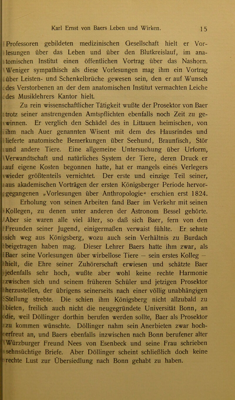 Professoren gebildeten medizinischen Gesellschaft hielt er Vor- lesungen über das Leben und über den Blutkreislauf, im ana- tomischen Institut einen öffentlichen Vortrag über das Nashorn. Weniger sympathisch als diese Vorlesungen mag ihm ein Vortrag über Leisten- und Schenkelbrüche gewesen sein, den er auf Wunsch des Verstorbenen an der dem anatomischen Institut vermachten Leiche des Musiklehrers Kantor hielt Zu rein wissenschaftlicher Tätigkeit wußte der Prosektor von Baer trotz seiner anstrengenden Amtspflichten ebenfalls noch Zeit zu ge- winnen. Er verglich den Schädel des in Littauen heimischen, von ihm nach Auer genannten Wisent mit dem des Hausrindes und lieferte anatomische Bemerkungen über Seehund, Braunfisch, Stör und andere Tiere. Eine allgemeine Untersuchung über Urform, Verwandtschaft und natürliches System der Tiere, deren Druck er auf eigene Kosten begonnen hatte, hat er mangels eines Verlegers wieder größtenteils vernichtet. Der erste und einzige Teil seiner, aus akademischen Vorträgen der ersten Königsberger Periode hervor- . gegangenen «Vorlesungen über Anthropologie“ erschien erst 1824. Erholung von seinen Arbeiten fand Baer im Verkehr mit seinen Kollegen, zu denen unter anderen der Astronom Bessel gehörte. Aber sie waren alle viel älter, so daß sich Baer, fern von den r Freunden seiner Jugend, einigermaßen verwaist fühlte. Er sehnte sich weg aus Königsberg, wozu auch sein Verhältnis zu Burdach beigetragen haben mag. Dieser Lehrer Baers hatte ihm zwar, als i Baer seine Vorlesungen über wirbellose Tiere — sein erstes Kolleg — hielt, die Ehre seiner Zuhörerschaft erwiesen und schätzte Baer jedenfalls sehr hoch, wußte aber wohl keine rechte Harmonie zwischen sich und seinem früheren Schüler und jetzigen Prosektor herzustellen, der übrigens seinerseits nach einer völlig unabhängigen Stellung strebte. Die schien ihm Königsberg nicht allzubald zu bieten, freilich auch nicht die neugegründete Universität Bonn, an die, weil Döllinger dorthin berufen werden sollte, Baer als Prosektor zu kommen wünschte. Döllinger nahm sein Anerbieten zwar hoch- erfreut an, und Baers ebenfalls inzwischen nach Bonn berufener alter Würzburger Freund Nees von Esenbeck und seine Frau schrieben sehnsüchtige Briefe. Aber Döllinger scheint schließlich doch keine rechte Lust zur Übersiedlung nach Bonn gehabt zu haben.
