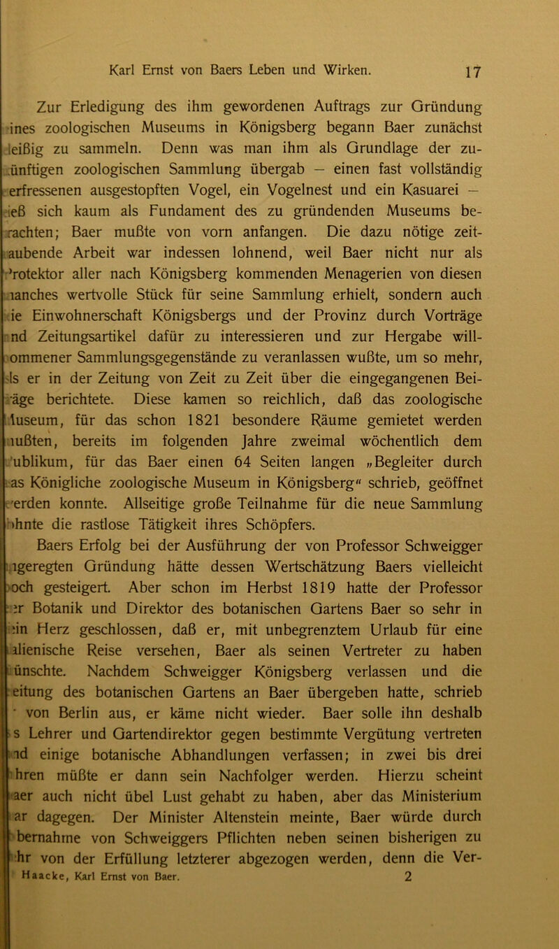 Zur Erledigung des ihm gewordenen Auftrags zur Gründung ines zoologischen Museums in Königsberg begann Baer zunächst leißig zu sammeln. Denn was man ihm als Grundlage der zu- ünftigen zoologischen Sammlung übergab — einen fast vollständig erfressenen ausgestopften Vogel, ein Vogelnest und ein Kasuarei — ieß sich kaum als Fundament des zu gründenden Museums be- rachten; Baer mußte von vorn anfangen. Die dazu nötige zeit- aubende Arbeit war indessen lohnend, weil Baer nicht nur als ’rotektor aller nach Königsberg kommenden Menagerien von diesen lanches wertvolle Stück für seine Sammlung erhielt, sondern auch ie Einwohnerschaft Königsbergs und der Provinz durch Vorträge nd Zeitungsartikel dafür zu interessieren und zur Hergabe will- ommener Sammlungsgegenstände zu veranlassen wußte, um so mehr, 1s er in der Zeitung von Zeit zu Zeit über die eingegangenen Bei- äge berichtete. Diese kamen so reichlich, daß das zoologische tuseum, für das schon 1821 besondere Räume gemietet werden mßten, bereits im folgenden Jahre zweimal wöchentlich dem ublikum, für das Baer einen 64 Seiten langen „Begleiter durch as Königliche zoologische Museum in Königsberg schrieb, geöffnet erden konnte. Allseitige große Teilnahme für die neue Sammlung >hnte die rastlose Tätigkeit ihres Schöpfers. Baers Erfolg bei der Ausführung der von Professor Schweigger igeregten Gründung hätte dessen Wertschätzung Baers vielleicht och gesteigert. Aber schon im Herbst 1819 hatte der Professor ir Botanik und Direktor des botanischen Gartens Baer so sehr in ;in Herz geschlossen, daß er, mit unbegrenztem Urlaub für eine ilienische Reise versehen, Baer als seinen Vertreter zu haben ünschte. Nachdem Schweigger Königsberg verlassen und die eitung des botanischen Gartens an Baer übergeben hatte, schrieb ■ von Berlin aus, er käme nicht wieder. Baer solle ihn deshalb s Lehrer und Gartendirektor gegen bestimmte Vergütung vertreten id einige botanische Abhandlungen verfassen; in zwei bis drei hren müßte er dann sein Nachfolger werden. Hierzu scheint aer auch nicht übel Lust gehabt zu haben, aber das Ministerium ar dagegen. Der Minister Altenstein meinte, Baer würde durch bernahme von Schweiggers Pflichten neben seinen bisherigen zu hr von der Erfüllung letzterer abgezogen werden, denn die Ver- Haacke, Karl Ernst von Baer. 2