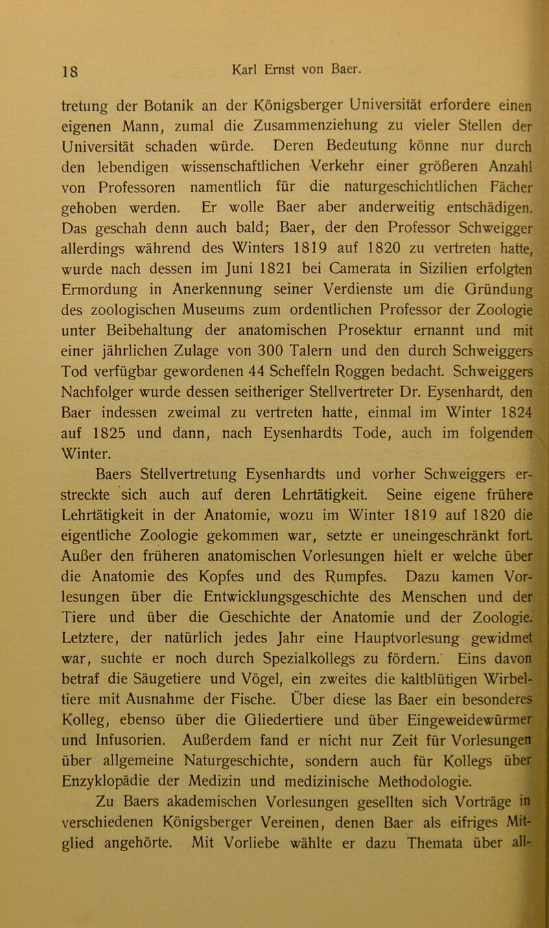 tretung der Botanik an der Königsberger Universität erfordere einen eigenen Mann, zumal die Zusammenziehung zu vieler Stellen der Universität schaden würde. Deren Bedeutung könne nur durch den lebendigen wissenschaftlichen Verkehr einer größeren Anzahl von Professoren namentlich für die naturgeschichtlichen Fächer gehoben werden. Er wolle Baer aber anderweitig entschädigen. Das geschah denn auch bald; Baer, der den Professor Schweigger allerdings während des Winters 1819 auf 1820 zu vertreten hatte, wurde nach dessen im Juni 1821 bei Camerata in Sizilien erfolgten Ermordung in Anerkennung seiner Verdienste um die Gründung des zoologischen Museums zum ordentlichen Professor der Zoologie unter Beibehaltung der anatomischen Prosektur ernannt und mit einer jährlichen Zulage von 300 Talern und den durch Schweiggers Tod verfügbar gewordenen 44 Scheffeln Roggen bedacht. Schweiggers Nachfolger wurde dessen seitheriger Stellvertreter Dr. Eysenhardt, den Baer indessen zweimal zu vertreten hatte, einmal im Winter 1824 auf 1825 und dann, nach Eysenhardts Tode, auch im folgenden Winter. Baers Stellvertretung Eysenhardts und vorher Schweiggers er- streckte sich auch auf deren Lehrtätigkeit. Seine eigene frühere Lehrtätigkeit in der Anatomie, wozu im Winter 1819 auf 1820 die eigentliche Zoologie gekommen war, setzte er uneingeschränkt fort. Außer den früheren anatomischen Vorlesungen hielt er welche über die Anatomie des Kopfes und des Rumpfes. Dazu kamen Vor- lesungen über die Entwicklungsgeschichte des Menschen und der Tiere und über die Geschichte der Anatomie und der Zoologie. Letztere, der natürlich jedes Jahr eine Hauptvorlesung gewidmet war, suchte er noch durch Spezialkollegs zu fördern. Eins davon betraf die Säugetiere und Vögel, ein zweites die kaltblütigen Wirbel- tiere mit Ausnahme der Fische. Über diese las Baer ein besonderes Kolleg, ebenso über die Gliedertiere und über Eingeweidewürmer und Infusorien. Außerdem fand er nicht nur Zeit für Vorlesungen über allgemeine Naturgeschichte, sondern auch für Kollegs über Enzyklopädie der Medizin und medizinische Methodologie. Zu Baers akademischen Vorlesungen gesellten sich Vorträge in verschiedenen Königsberger Vereinen, denen Baer als eifriges Mit- glied angehörte. Mit Vorliebe wählte er dazu Themata über all-