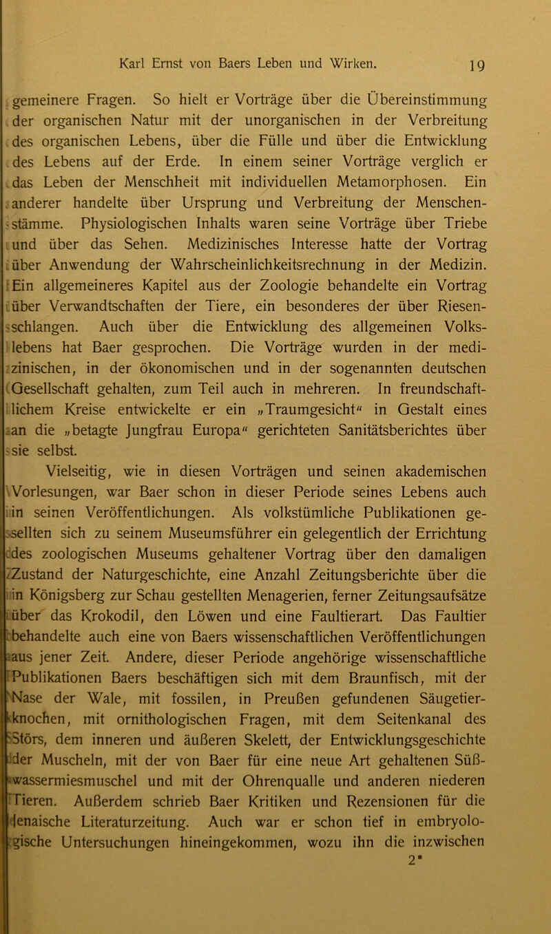 gemeinere Fragen. So hielt er Vorträge über die Übereinstimmung der organischen Natur mit der unorganischen in der Verbreitung des organischen Lebens, über die Fülle und über die Entwicklung des Lebens auf der Erde. In einem seiner Vorträge verglich er das Leben der Menschheit mit individuellen Metamorphosen. Ein anderer handelte über Ursprung und Verbreitung der Menschen- - Stämme. Physiologischen Inhalts waren seine Vorträge über Triebe und über das Sehen. Medizinisches Interesse hatte der Vortrag über Anwendung der Wahrscheinlichkeitsrechnung in der Medizin. Ein allgemeineres Kapitel aus der Zoologie behandelte ein Vortrag über Verwandtschaften der Tiere, ein besonderes der über Riesen- schlangen. Auch über die Entwicklung des allgemeinen Volks- lebens hat Baer gesprochen. Die Vorträge wurden in der medi- zinischen, in der ökonomischen und in der sogenannten deutschen Gesellschaft gehalten, zum Teil auch in mehreren. In freundschaft- lichem Kreise entwickelte er ein »Traumgesicht in Gestalt eines an die „betagte Jungfrau Europa gerichteten Sanitätsberichtes über -sie selbst. Vielseitig, wie in diesen Vorträgen und seinen akademischen Vorlesungen, war Baer schon in dieser Periode seines Lebens auch in seinen Veröffentlichungen. Als volkstümliche Publikationen ge- sellten sich zu seinem Museumsführer ein gelegentlich der Errichtung des zoologischen Museums gehaltener Vortrag über den damaligen /Zustand der Naturgeschichte, eine Anzahl Zeitungsberichte über die in Königsberg zur Schau gestellten Menagerien, ferner Zeitungsaufsätze über das Krokodil, den Löwen und eine Faultierart. Das Faultier behandelte auch eine von Baers wissenschaftlichen Veröffentlichungen .aus jener Zeit. Andere, dieser Periode angehörige wissenschaftliche Publikationen Baers beschäftigen sich mit dem Braunfisch, mit der Nase der Wale, mit fossilen, in Preußen gefundenen Säugetier- l'knochen, mit ornithologischen Fragen, mit dem Seitenkanal des 'Störs, dem inneren und äußeren Skelett, der Entwicklungsgeschichte der Muscheln, mit der von Baer für eine neue Art gehaltenen Süß- ^wassermiesmuschel und mit der Ohrenqualle und anderen niederen [ Tieren. Außerdem schrieb Baer Kritiken und Rezensionen für die II lenaische Literaturzeitung. Auch war er schon tief in embryolo- jl gische Untersuchungen hineingekommen, wozu ihn die inzwischen 2*