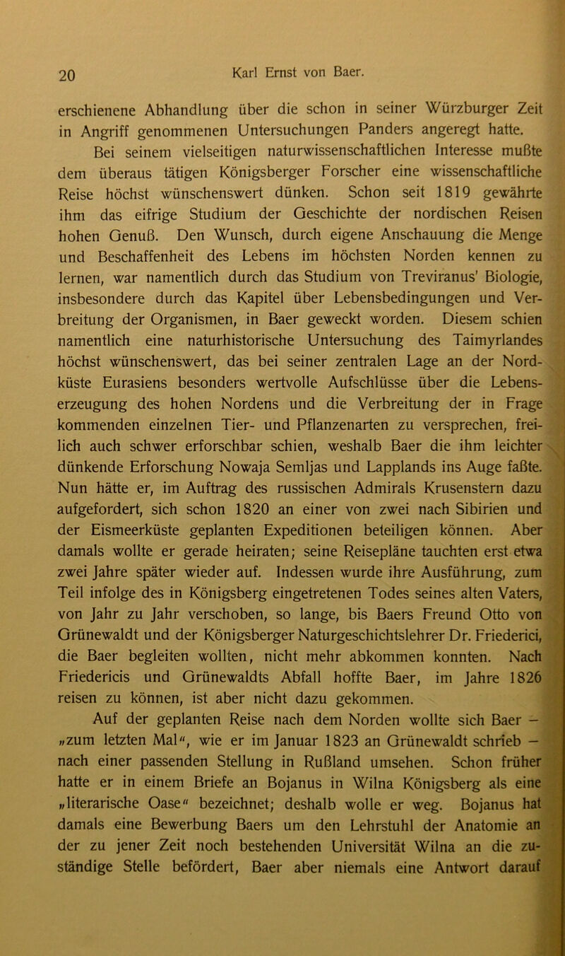 erschienene Abhandlung über die schon in seiner Würzburger Zeit in Angriff genommenen Untersuchungen Panders angeregt hatte. Bei seinem vielseitigen naturwissenschaftlichen Interesse mußte dem überaus tätigen Königsberger Forscher eine wissenschaftliche Reise höchst wünschenswert dünken. Schon seit 1819 gewährte ihm das eifrige Studium der Geschichte der nordischen Reisen hohen Genuß. Den Wunsch, durch eigene Anschauung die Menge und Beschaffenheit des Lebens im höchsten Norden kennen zu lernen, war namentlich durch das Studium von Treviranus’ Biologie, insbesondere durch das Kapitel über Lebensbedingungen und Ver- breitung der Organismen, in Baer geweckt worden. Diesem schien namentlich eine naturhistorische Untersuchung des Taimyrlandes höchst wünschenswert, das bei seiner zentralen Lage an der Nord- küste Eurasiens besonders wertvolle Aufschlüsse über die Lebens- erzeugung des hohen Nordens und die Verbreitung der in Frage kommenden einzelnen Tier- und Pflanzenarten zu versprechen, frei- lich auch schwer erforschbar schien, weshalb Baer die ihm leichter dünkende Erforschung Nowaja Semljas und Lapplands ins Auge faßte. Nun hätte er, im Auftrag des russischen Admirals Krusenstern dazu aufgefordert, sich schon 1820 an einer von zwei nach Sibirien und der Eismeerküste geplanten Expeditionen beteiligen können. Aber damals wollte er gerade heiraten; seine Reisepläne tauchten erst etwa zwei Jahre später wieder auf. Indessen wurde ihre Ausführung, zum Teil infolge des in Königsberg eingetretenen Todes seines alten Vaters, von Jahr zu Jahr verschoben, so lange, bis Baers Freund Otto von Grünewaldt und der Königsberger Naturgeschichtslehrer Dr. Friederici, die Baer begleiten wollten, nicht mehr abkommen konnten. Nach Friedericis und Grünewaldts Abfall hoffte Baer, im Jahre 1826 reisen zu können, ist aber nicht dazu gekommen. Auf der geplanten Reise nach dem Norden wollte sich Baer - »zum letzten Mal, wie er im Januar 1823 an Grünewaldt schrieb - nach einer passenden Stellung in Rußland umsehen. Schon früher hatte er in einem Briefe an Bojanus in Wilna Königsberg als eine »literarische Oase bezeichnet; deshalb wolle er weg. Bojanus hat damals eine Bewerbung Baers um den Lehrstuhl der Anatomie an der zu jener Zeit noch bestehenden Universität Wilna an die zu- ständige Stelle befördert, Baer aber niemals eine Antwort darauf