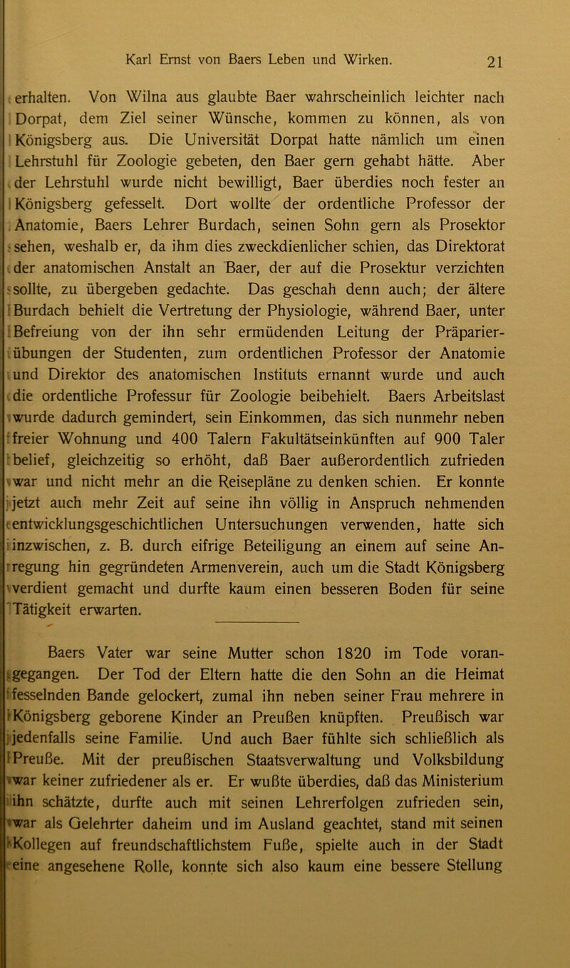 erhalten. Von Wilna aus glaubte Baer wahrscheinlich leichter nach Dorpat, dem Ziel seiner Wünsche, kommen zu können, als von Königsberg aus. Die Universität Dorpat hatte nämlich um einen Lehrstuhl für Zoologie gebeten, den Baer gern gehabt hätte. Aber der Lehrstuhl wurde nicht bewilligt, Baer überdies noch fester an Königsberg gefesselt. Dort wollte der ordentliche Professor der Anatomie, Baers Lehrer Burdach, seinen Sohn gern als Prosektor • sehen, weshalb er, da ihm dies zweckdienlicher schien, das Direktorat der anatomischen Anstalt an Baer, der auf die Prosektur verzichten ^sollte, zu übergeben gedachte. Das geschah denn auch; der ältere Burdach behielt die Vertretung der Physiologie, während Baer, unter Befreiung von der ihn sehr ermüdenden Leitung der Präparier- übungen der Studenten, zum ordentlichen Professor der Anatomie und Direktor des anatomischen Instituts ernannt wurde und auch die ordentliche Professur für Zoologie beibehielt. Baers Arbeitslast wurde dadurch gemindert, sein Einkommen, das sich nunmehr neben freier Wohnung und 400 Talern Fakultätseinkünften auf 900 Taler belief, gleichzeitig so erhöht, daß Baer außerordentlich zufrieden war und nicht mehr an die Reisepläne zu denken schien. Er konnte jetzt auch mehr Zeit auf seine ihn völlig in Anspruch nehmenden (entwicklungsgeschichtlichen Untersuchungen verwenden, hatte sich inzwischen, z. B. durch eifrige Beteiligung an einem auf seine An- legung hin gegründeten Armenverein, auch um die Stadt Königsberg 'verdient gemacht und durfte kaum einen besseren Boden für seine Tätigkeit erwarten. Baers Vater war seine Mutter schon 1820 im Tode voran- igegangen. Der Tod der Eltern hatte die den Sohn an die Heimat fesselnden Bande gelockert, zumal ihn neben seiner Frau mehrere in t Königsberg geborene Kinder an Preußen knüpften. Preußisch war i jedenfalls seine Familie. Und auch Baer fühlte sich schließlich als 1 Preuße. Mit der preußischen Staatsverwaltung und Volksbildung •war keiner zufriedener als er. Er wußte überdies, daß das Ministerium I ihn schätzte, durfte auch mit seinen Lehrerfolgen zufrieden sein, -war als Gelehrter daheim und im Ausland geachtet, stand mit seinen ’• Kollegen auf freundschaftlichstem Fuße, spielte auch in der Stadt eine angesehene Rolle, konnte sich also kaum eine bessere Stellung