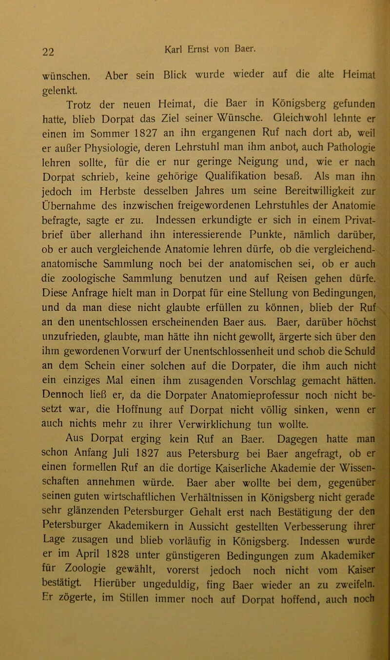 wünschen. Aber sein Blick wurde wieder auf die alte Heimat gelenkt. Trotz der neuen Heimat, die Baer in Königsberg gefunden hatte, blieb Dorpat das Ziel seiner Wünsche. Gleichwohl lehnte er einen im Sommer 1827 an ihn ergangenen Ruf nach dort ab, weil er außer Physiologie, deren Lehrstuhl man ihm anbot, auch Pathologie lehren sollte, für die er nur geringe Neigung und, wie er nach Dorpat schrieb, keine gehörige Qualifikation besaß. Als man ihn jedoch im Herbste desselben Jahres um seine Bereitwilligkeit zur Übernahme des inzwischen freigewordenen Lehrstuhles der Anatomie befragte, sagte er zu. Indessen erkundigte er sich in einem Privat- brief über allerhand ihn interessierende Punkte, nämlich darüber, ob er auch vergleichende Anatomie lehren dürfe, ob die vergleichend- anatomische Sammlung noch bei der anatomischen sei, ob er auch die zoologische Sammlung benutzen und auf Reisen gehen dürfe. Diese Anfrage hielt man in Dorpat für eine Stellung von Bedingungen, und da man diese nicht glaubte erfüllen zu können, blieb der Ruf an den unentschlossen erscheinenden Baer aus. Baer, darüber höchst unzufrieden, glaubte, man hätte ihn nicht gewollt, ärgerte sich über den ihm gewordenen Vorwurf der Unentschlossenheit und schob die Schuld an dem Schein einer solchen auf die Dorpater, die ihm auch nicht ein einziges Mal einen ihm zusagenden Vorschlag gemacht hätten. Dennoch ließ er, da die Dorpater Anatomieprofessur noch nicht be- setzt war, die Hoffnung auf Dorpat nicht völlig sinken, wenn er auch nichts mehr zu ihrer Verwirklichung tun wollte. Aus Dorpat erging kein Ruf an Baer. Dagegen hatte man schon Anfang Juli 1827 aus Petersburg bei Baer angefragt, ob er einen formellen Ruf an die dortige Kaiserliche Akademie der Wissen- schaften annehmen würde. Baer aber wollte bei dem, gegenüber seinen guten wirtschaftlichen Verhältnissen in Königsberg nicht gerade sehr glänzenden Petersburger Gehalt erst nach Bestätigung der den Petersburger Akademikern in Aussicht gestellten Verbesserung ihrer Lage Zusagen und blieb vorläufig in Königsberg. Indessen wurde er im April 1828 unter günstigeren Bedingungen zum Akademiker für Zoologie gewählt, vorerst jedoch noch nicht vom Kaiser bestätigt. Hierüber ungeduldig, fing Baer wieder an zu zweifeln. F.r zögerte, im Stillen immer noch auf Dorpat hoffend, auch noch