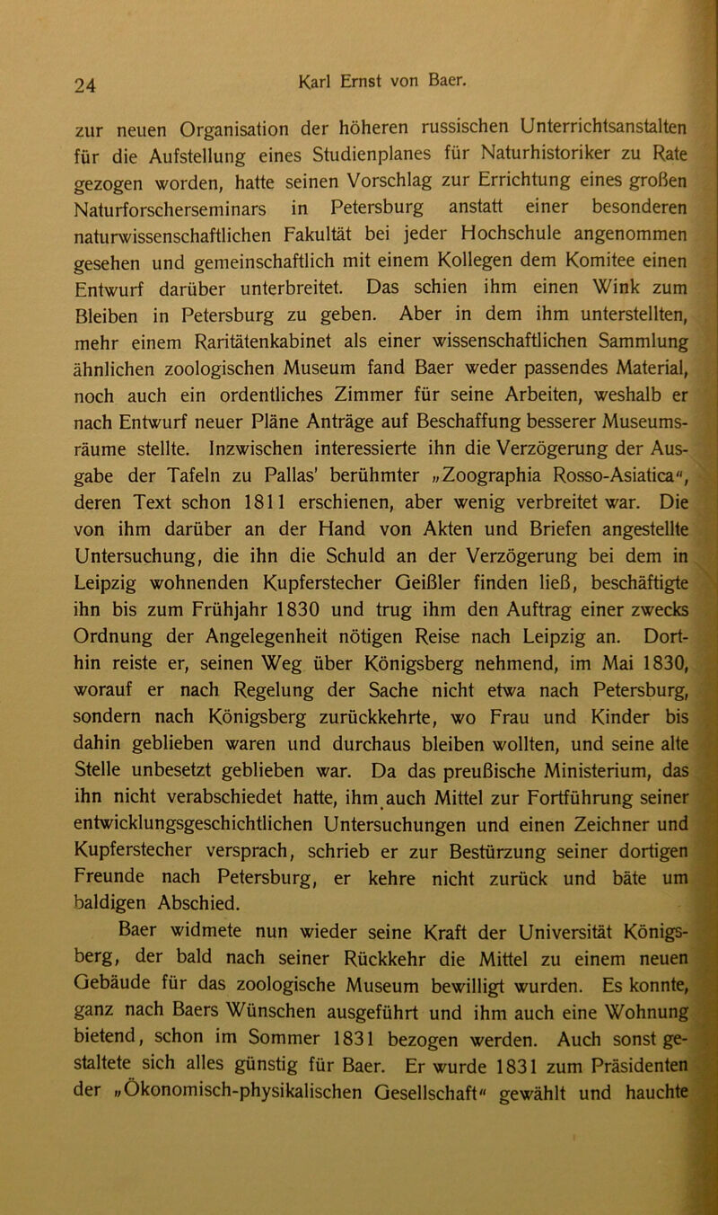 zur neuen Organisation der höheren russischen Unterrichtsanstalten für die Aufstellung eines Studienplanes für Naturhistoriker zu Rate gezogen worden, hatte seinen Vorschlag zur Errichtung eines großen Naturforscherseminars in Petersburg anstatt einer besonderen naturwissenschaftlichen Fakultät bei jeder Hochschule angenommen gesehen und gemeinschaftlich mit einem Kollegen dem Komitee einen Entwurf darüber unterbreitet. Das schien ihm einen Wink zum Bleiben in Petersburg zu geben. Aber in dem ihm unterstellten, mehr einem Raritätenkabinet als einer wissenschaftlichen Sammlung ähnlichen zoologischen Museum fand Baer weder passendes Material, noch auch ein ordentliches Zimmer für seine Arbeiten, weshalb er nach Entwurf neuer Pläne Anträge auf Beschaffung besserer Museums- räume stellte. Inzwischen interessierte ihn die Verzögerung der Aus- gabe der Tafeln zu Pallas’ berühmter „Zoographia Rosso-Asiatica, deren Text schon 1811 erschienen, aber wenig verbreitet war. Die von ihm darüber an der Hand von Akten und Briefen angestellte Untersuchung, die ihn die Schuld an der Verzögerung bei dem in Leipzig wohnenden Kupferstecher Geißler finden ließ, beschäftigte ihn bis zum Frühjahr 1830 und trug ihm den Auftrag einer zwecks Ordnung der Angelegenheit nötigen Reise nach Leipzig an. Dort- hin reiste er, seinen Weg über Königsberg nehmend, im Mai 1830, worauf er nach Regelung der Sache nicht etwa nach Petersburg, sondern nach Königsberg zurückkehrte, wo Frau und Kinder bis dahin geblieben waren und durchaus bleiben wollten, und seine alte Stelle unbesetzt geblieben war. Da das preußische Ministerium, das ihn nicht verabschiedet hatte, ihm auch Mittel zur Fortführung seiner entwicklungsgeschichtlichen Untersuchungen und einen Zeichner und Kupferstecher versprach, schrieb er zur Bestürzung seiner dortigen Freunde nach Petersburg, er kehre nicht zurück und bäte um baldigen Abschied. Baer widmete nun wieder seine Kraft der Universität Königs- berg, der bald nach seiner Rückkehr die Mittel zu einem neuen Gebäude für das zoologische Museum bewilligt wurden. Es konnte, ganz nach Baers Wünschen ausgeführt und ihm auch eine Wohnung bietend, schon im Sommer 1831 bezogen werden. Auch sonst ge- staltete sich alles günstig für Baer. Er wurde 1831 zum Präsidenten der »Ökonomisch-physikalischen Gesellschaft gewählt und hauchte