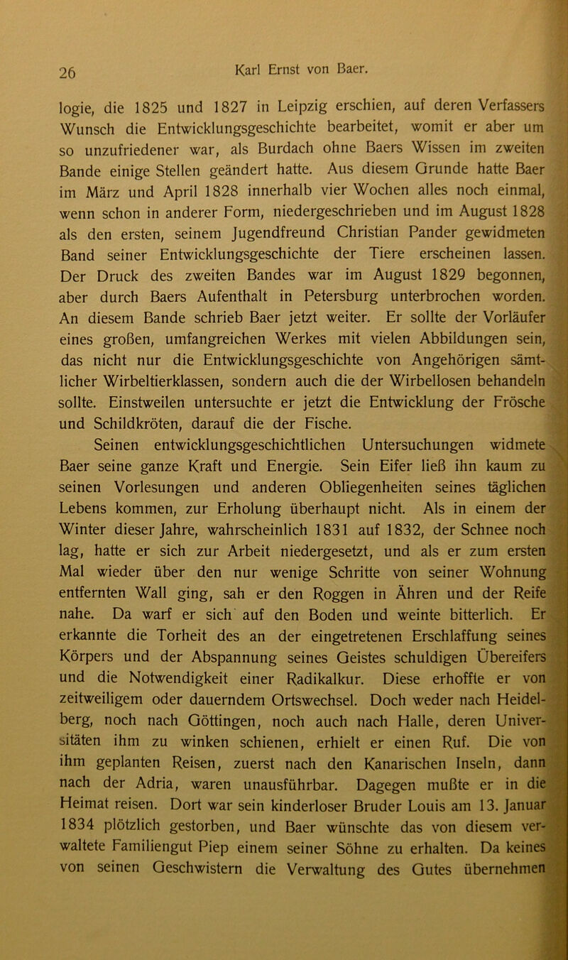logie, die 1825 und 1827 in Leipzig erschien, auf deren Verfassers Wunsch die Entwicklungsgeschichte bearbeitet, womit er aber um so unzufriedener war, als Burdach ohne Baers Wissen im zweiten Bande einige Stellen geändert hatte. Aus diesem Grunde hatte Baer im März und April 1828 innerhalb vier Wochen alles noch einmal, wenn schon in anderer Form, niedergeschrieben und im August 1828 als den ersten, seinem Jugendfreund Christian Pander gewidmeten Band seiner Entwicklungsgeschichte der Tiere erscheinen lassen. Der Druck des zweiten Bandes war im August 1829 begonnen, aber durch Baers Aufenthalt in Petersburg unterbrochen worden. An diesem Bande schrieb Baer jetzt weiter. Er sollte der Vorläufer eines großen, umfangreichen Werkes mit vielen Abbildungen sein, das nicht nur die Entwicklungsgeschichte von Angehörigen sämt- licher Wirbeltierklassen, sondern auch die der Wirbellosen behandeln sollte. Einstweilen untersuchte er jetzt die Entwicklung der Frösche und Schildkröten, darauf die der Fische. Seinen entwicklungsgeschichtlichen Untersuchungen widmete Baer seine ganze Kraft und Energie. Sein Eifer ließ ihn kaum zu seinen Vorlesungen und anderen Obliegenheiten seines täglichen Lebens kommen, zur Erholung überhaupt nicht. Als in einem der Winter dieser Jahre, wahrscheinlich 1831 auf 1832, der Schnee noch lag, hatte er sich zur Arbeit niedergesetzt, und als er zum ersten Mal wieder über den nur wenige Schritte von seiner Wohnung entfernten Wall ging, sah er den Roggen in Ähren und der Reife nahe. Da warf er sich auf den Boden und weinte bitterlich. Er erkannte die Torheit des an der eingetretenen Erschlaffung seines Körpers und der Abspannung seines Geistes schuldigen Übereifers und die Notwendigkeit einer Radikalkur. Diese erhoffte er von zeitweiligem oder dauerndem Ortswechsel. Doch weder nach Heidel- berg, noch nach Göttingen, noch auch nach Halle, deren Univer- sitäten ihm zu winken schienen, erhielt er einen Ruf. Die von ihm geplanten Reisen, zuerst nach den Kanarischen Inseln, dann nach der Adria, waren unausführbar. Dagegen mußte er in die Heimat reisen. Dort war sein kinderloser Bruder Louis am 13. Januar 1834 plötzlich gestorben, und Baer wünschte das von diesem ver- waltete Familiengut Piep einem seiner Söhne zu erhalten. Da keines von seinen Geschwistern die Verwaltung des Gutes übernehmen