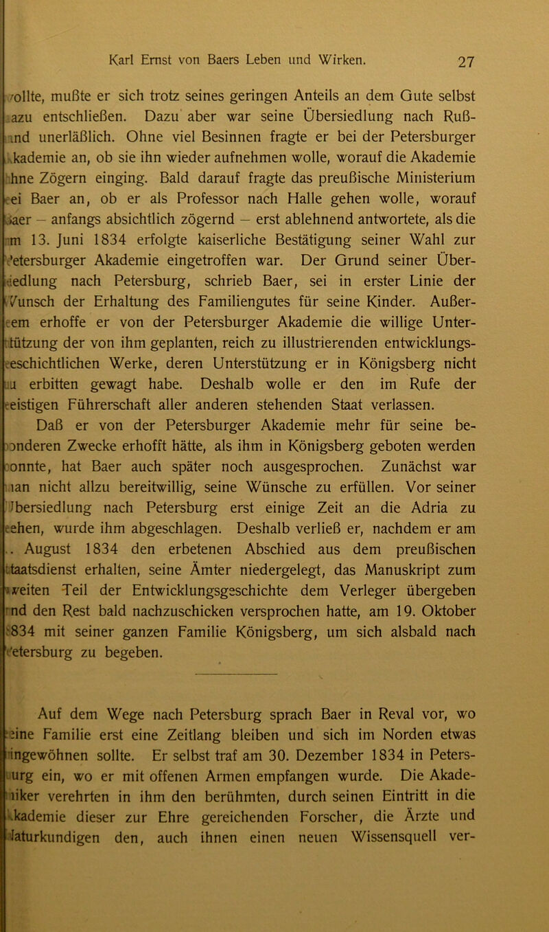 /ollte, mußte er sich trotz seines geringen Anteils an dem Gute selbst azu entschließen. Dazu aber war seine Übersiedlung nach Ruß- md unerläßlich. Ohne viel Besinnen fragte er bei der Petersburger kademie an, ob sie ihn wieder aufnehmen wolle, worauf die Akademie hne Zögern einging. Bald darauf fragte das preußische Ministerium ei Baer an, ob er als Professor nach Halle gehen wolle, worauf iaer - anfangs absichtlich zögernd — erst ablehnend antwortete, als die m 13. Juni 1834 erfolgte kaiserliche Bestätigung seiner Wahl zur Petersburger Akademie eingetroffen war. Der Grund seiner Über- siedlung nach Petersburg, schrieb Baer, sei in erster Linie der Wunsch der Erhaltung des Familiengutes für seine Kinder. Äußer- em erhoffe er von der Petersburger Akademie die willige Unter- tützung der von ihm geplanten, reich zu illustrierenden entwicklungs- eschichtlichen Werke, deren Unterstützung er in Königsberg nicht u erbitten gewagt habe. Deshalb wolle er den im Rufe der :eistigen Führerschaft aller anderen stehenden Staat verlassen. Daß er von der Petersburger Akademie mehr für seine be- anderen Zwecke erhofft hätte, als ihm in Königsberg geboten werden onnte, hat Baer auch später noch ausgesprochen. Zunächst war lan nicht allzu bereitwillig, seine Wünsche zu erfüllen. Vor seiner Ibersiedlung nach Petersburg erst einige Zeit an die Adria zu cehen, wurde ihm abgeschlagen. Deshalb verließ er, nachdem er am . August 1834 den erbetenen Abschied aus dem preußischen '.taatsdienst erhalten, seine Ämter niedergelegt, das Manuskript zum j veiten Teil der Entwicklungsgeschichte dem Verleger übergeben nd den Rest bald nachzuschicken versprochen hatte, am 19. Oktober •834 mit seiner ganzen Familie Königsberg, um sich alsbald nach Petersburg zu begeben. Auf dem Wege nach Petersburg sprach Baer in Reval vor, wo hine Familie erst eine Zeitlang bleiben und sich im Norden etwas ringewöhnen sollte. Er selbst traf am 30. Dezember 1834 in Peters- urg ein, wo er mit offenen Armen empfangen wurde. Die Akade- liker verehrten in ihm den berühmten, durch seinen Eintritt in die •.kademie dieser zur Ehre gereichenden Forscher, die Ärzte und Iaturkundigen den, auch ihnen einen neuen Wissensquell ver-