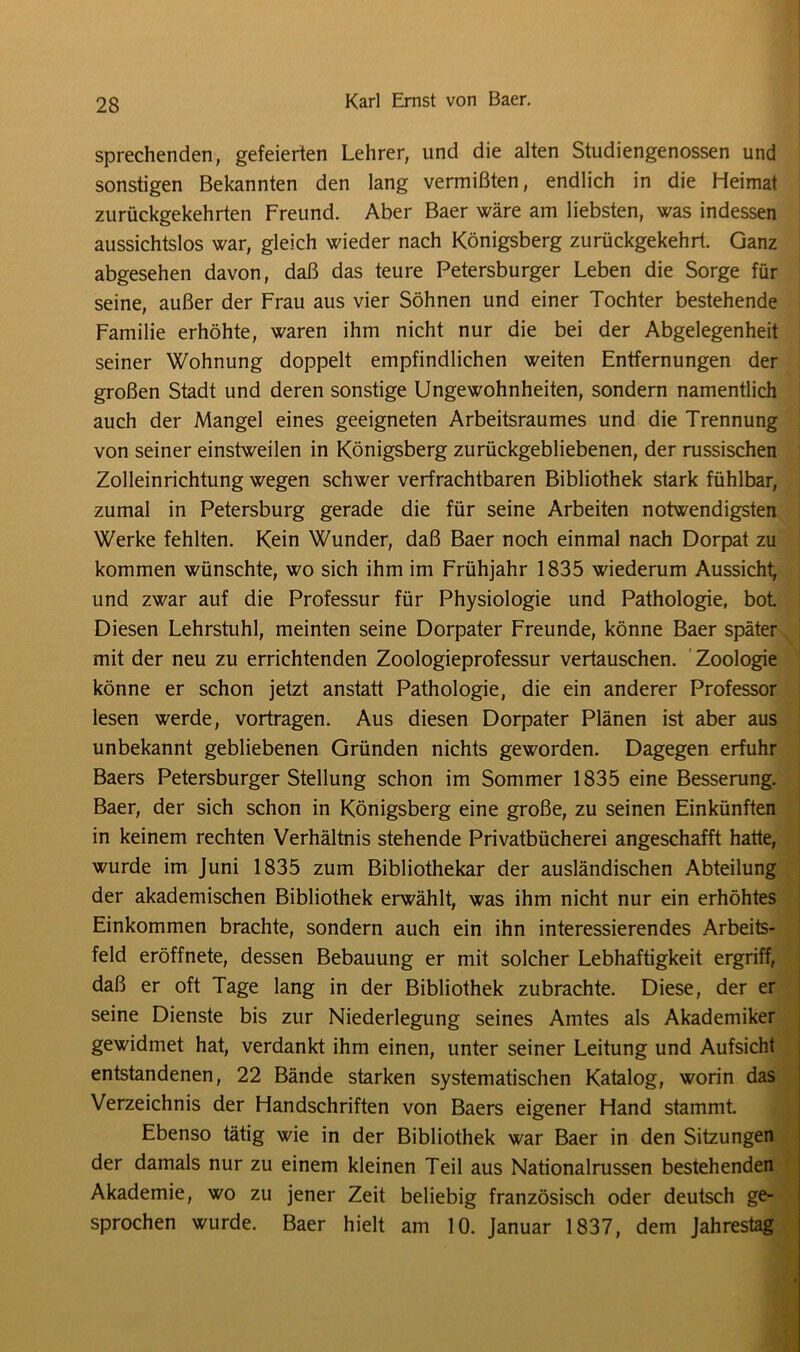 sprechenden, gefeierten Lehrer, und die alten Studiengenossen und sonstigen Bekannten den lang vermißten, endlich in die Heimat zurückgekehrten Freund. Aber Baer wäre am liebsten, was indessen aussichtslos war, gleich wieder nach Königsberg zurückgekehrt. Ganz abgesehen davon, daß das teure Petersburger Leben die Sorge für seine, außer der Frau aus vier Söhnen und einer Tochter bestehende Familie erhöhte, waren ihm nicht nur die bei der Abgelegenheit seiner Wohnung doppelt empfindlichen weiten Entfernungen der großen Stadt und deren sonstige Ungewohnheiten, sondern namentlich auch der Mangel eines geeigneten Arbeitsraumes und die Trennung von seiner einstweilen in Königsberg zurückgebliebenen, der russischen Zolleinrichtung wegen schwer verfrachtbaren Bibliothek stark fühlbar, zumal in Petersburg gerade die für seine Arbeiten notwendigsten Werke fehlten. Kein Wunder, daß Baer noch einmal nach Dorpat zu kommen wünschte, wo sich ihm im Frühjahr 1835 wiederum Aussicht, und zwar auf die Professur für Physiologie und Pathologie, bot Diesen Lehrstuhl, meinten seine Dorpater Freunde, könne Baer später mit der neu zu errichtenden Zoologieprofessur vertauschen. Zoologie könne er schon jetzt anstatt Pathologie, die ein anderer Professor lesen werde, vortragen. Aus diesen Dorpater Plänen ist aber aus unbekannt gebliebenen Gründen nichts geworden. Dagegen erfuhr Baers Petersburger Stellung schon im Sommer 1835 eine Besserung. Baer, der sich schon in Königsberg eine große, zu seinen Einkünften in keinem rechten Verhältnis stehende Privatbücherei angeschafft hatte, wurde im Juni 1835 zum Bibliothekar der ausländischen Abteilung der akademischen Bibliothek erwählt, was ihm nicht nur ein erhöhtes Einkommen brachte, sondern auch ein ihn interessierendes Arbeits- feld eröffnete, dessen Bebauung er mit solcher Lebhaftigkeit ergriff, daß er oft Tage lang in der Bibliothek zubrachte. Diese, der er seine Dienste bis zur Niederlegung seines Amtes als Akademiker gewidmet hat, verdankt ihm einen, unter seiner Leitung und Aufsicht entstandenen, 22 Bände starken systematischen Katalog, worin das Verzeichnis der Handschriften von Baers eigener Hand stammt. Ebenso tätig wie in der Bibliothek war Baer in den Sitzungen der damals nur zu einem kleinen Teil aus Nationalrussen bestehenden Akademie, wo zu jener Zeit beliebig französisch oder deutsch ge- sprochen wurde. Baer hielt am 10. Januar 1837, dem Jahrestag