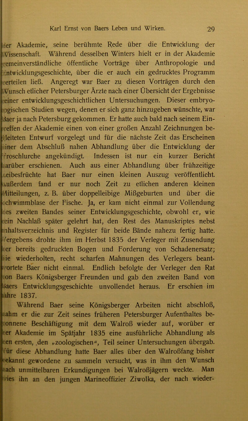 TTT [er Akademie, seine berühmte Rede über die Entwicklung der Wissenschaft. Während desselben Winters hielt er in der Akademie emeinverständliche öffentliche Vorträge über Anthropologie und Entwicklungsgeschichte, über die er auch ein gedrucktes Programm erteilen ließ. Angeregt war Baer zu diesen Vorträgen durch den Wunsch etlicher Petersburger Ärzte nach einer Übersicht der Ergebnisse einer entwicklungsgeschichtlichen Untersuchungen. Dieser embryo- Dgischen Studien wegen, denen er sich ganz hinzugeben wünschte, war laer ja nach Petersburg gekommen. Er hatte auch bald nach seinem Ein- reffen der Akademie einen von einer großen Anzahl Zeichnungen be- leiteten Entwurf vorgelegt und für die nächste Zeit das Erscheinen iner dem Abschluß nahen Abhandlung über die Entwicklung der •'roschlurche angekündigt. Indessen ist nur ein kurzer Bericht arüber erschienen. Auch aus einer Abhandlung über frühzeitige .eibesfrüchte hat Baer nur einen kleinen Auszug veröffentlicht, uißerdem fand er nur noch Zeit zu etlichen anderen kleinen Mitteilungen, z. B. über doppelleibige Mißgeburten und über die chwimmblase der Fische. Ja, er kam nicht einmal zur Vollendung es zweiten Bandes seiner Entwicklungsgeschichte, obwohl er, wie ein Nachlaß später gelehrt hat, den Rest des Manuskriptes nebst ihaltsverzeichnis und Register für beide Bände nahezu fertig hatte, ergebens drohte ihm im Herbst 1835 der Verleger mit Zusendung er bereits gedruckten Bogen und Forderung von Schadenersatz; ie wiederholten, recht scharfen Mahnungen des Verlegers beant- 'ortete Baer nicht einmal. Endlich befolgte der Verleger den Rat on Baers Königsberger Freunden und gab den zweiten Band von »aers Entwicklungsgeschichte unvollendet heraus. Er erschien im Iljahre 1837. Während Baer seine Königsberger Arbeiten nicht abschloß, lahm er die zur Zeit seines früheren Petersburger Aufenthaltes be- gonnene Beschäftigung mit dem Walroß wieder auf, worüber er ler Akademie im Spätjahr 1835 eine ausführliche Abhandlung als len ersten, den »zoologischen, Teil seiner Untersuchungen übergab, ür diese Abhandlung hatte Baer alles über den Walroßfang bisher • ekannt gewordene zu sammeln versucht, was in ihm den Wunsch ach unmittelbaren Erkundigungen bei Walroßjägern weckte. Man des ihn an den jungen Marineoffizier Ziwolka, der nach wieder-